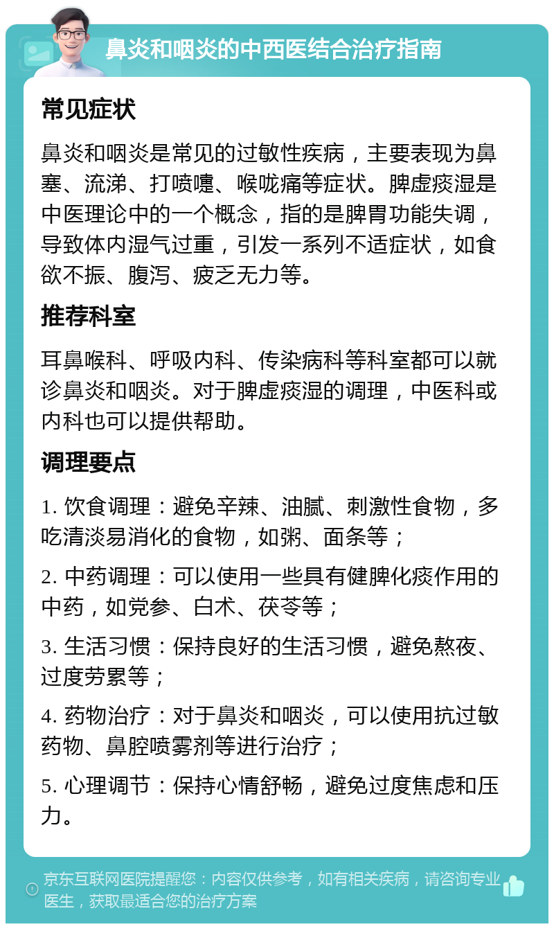 鼻炎和咽炎的中西医结合治疗指南 常见症状 鼻炎和咽炎是常见的过敏性疾病，主要表现为鼻塞、流涕、打喷嚏、喉咙痛等症状。脾虚痰湿是中医理论中的一个概念，指的是脾胃功能失调，导致体内湿气过重，引发一系列不适症状，如食欲不振、腹泻、疲乏无力等。 推荐科室 耳鼻喉科、呼吸内科、传染病科等科室都可以就诊鼻炎和咽炎。对于脾虚痰湿的调理，中医科或内科也可以提供帮助。 调理要点 1. 饮食调理：避免辛辣、油腻、刺激性食物，多吃清淡易消化的食物，如粥、面条等； 2. 中药调理：可以使用一些具有健脾化痰作用的中药，如党参、白术、茯苓等； 3. 生活习惯：保持良好的生活习惯，避免熬夜、过度劳累等； 4. 药物治疗：对于鼻炎和咽炎，可以使用抗过敏药物、鼻腔喷雾剂等进行治疗； 5. 心理调节：保持心情舒畅，避免过度焦虑和压力。