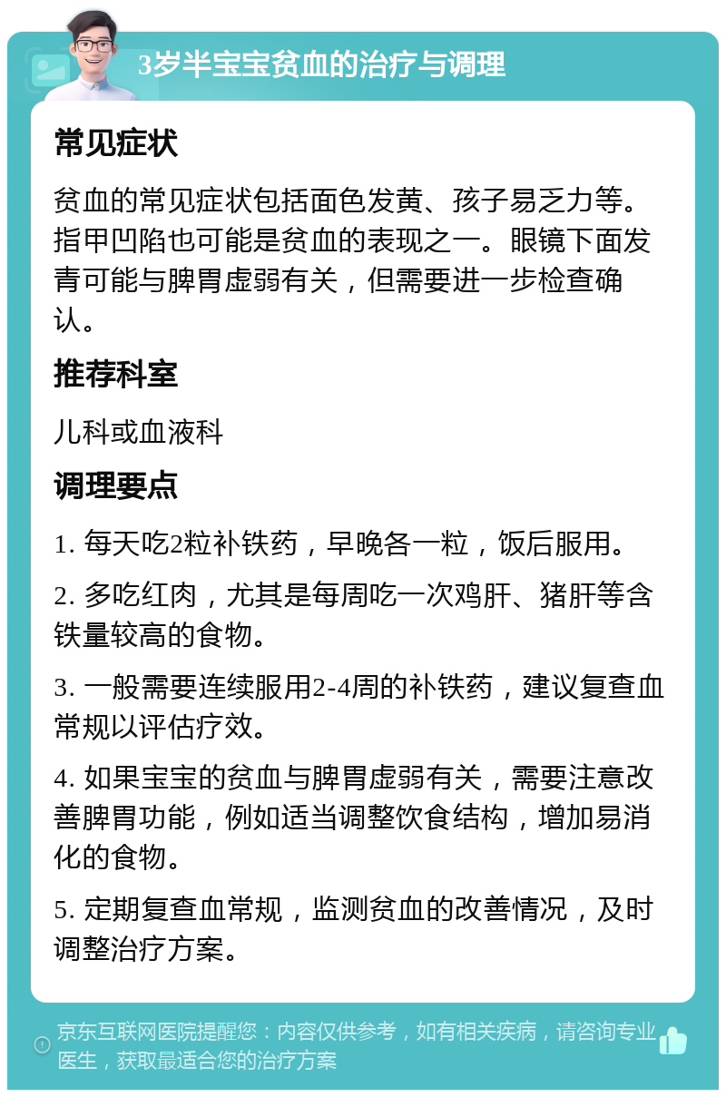 3岁半宝宝贫血的治疗与调理 常见症状 贫血的常见症状包括面色发黄、孩子易乏力等。指甲凹陷也可能是贫血的表现之一。眼镜下面发青可能与脾胃虚弱有关，但需要进一步检查确认。 推荐科室 儿科或血液科 调理要点 1. 每天吃2粒补铁药，早晚各一粒，饭后服用。 2. 多吃红肉，尤其是每周吃一次鸡肝、猪肝等含铁量较高的食物。 3. 一般需要连续服用2-4周的补铁药，建议复查血常规以评估疗效。 4. 如果宝宝的贫血与脾胃虚弱有关，需要注意改善脾胃功能，例如适当调整饮食结构，增加易消化的食物。 5. 定期复查血常规，监测贫血的改善情况，及时调整治疗方案。