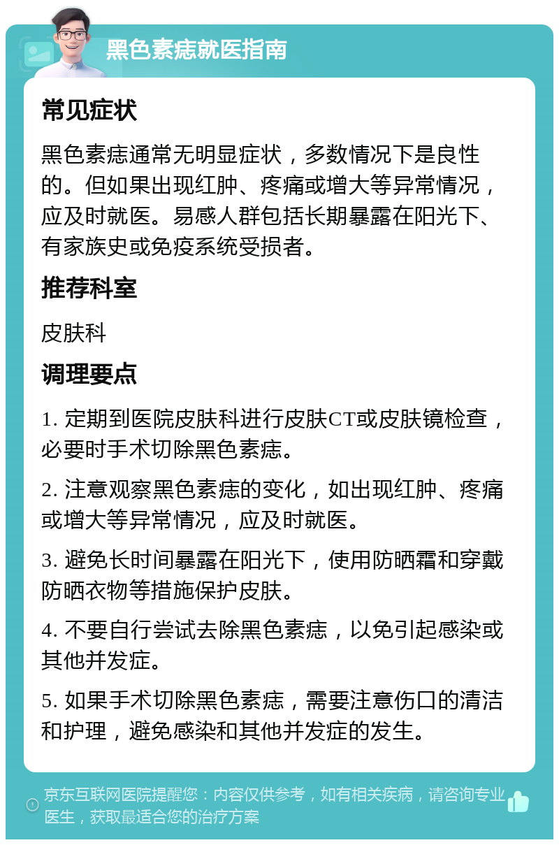 黑色素痣就医指南 常见症状 黑色素痣通常无明显症状，多数情况下是良性的。但如果出现红肿、疼痛或增大等异常情况，应及时就医。易感人群包括长期暴露在阳光下、有家族史或免疫系统受损者。 推荐科室 皮肤科 调理要点 1. 定期到医院皮肤科进行皮肤CT或皮肤镜检查，必要时手术切除黑色素痣。 2. 注意观察黑色素痣的变化，如出现红肿、疼痛或增大等异常情况，应及时就医。 3. 避免长时间暴露在阳光下，使用防晒霜和穿戴防晒衣物等措施保护皮肤。 4. 不要自行尝试去除黑色素痣，以免引起感染或其他并发症。 5. 如果手术切除黑色素痣，需要注意伤口的清洁和护理，避免感染和其他并发症的发生。