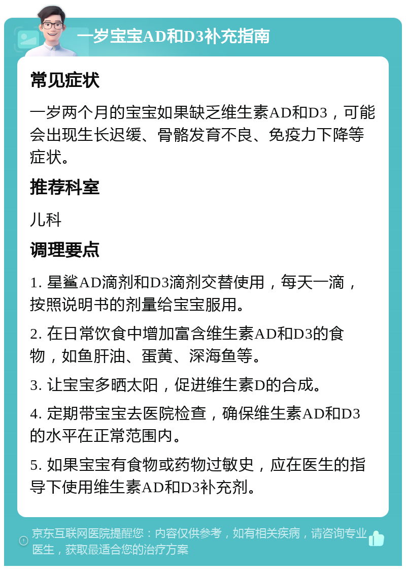 一岁宝宝AD和D3补充指南 常见症状 一岁两个月的宝宝如果缺乏维生素AD和D3，可能会出现生长迟缓、骨骼发育不良、免疫力下降等症状。 推荐科室 儿科 调理要点 1. 星鲨AD滴剂和D3滴剂交替使用，每天一滴，按照说明书的剂量给宝宝服用。 2. 在日常饮食中增加富含维生素AD和D3的食物，如鱼肝油、蛋黄、深海鱼等。 3. 让宝宝多晒太阳，促进维生素D的合成。 4. 定期带宝宝去医院检查，确保维生素AD和D3的水平在正常范围内。 5. 如果宝宝有食物或药物过敏史，应在医生的指导下使用维生素AD和D3补充剂。