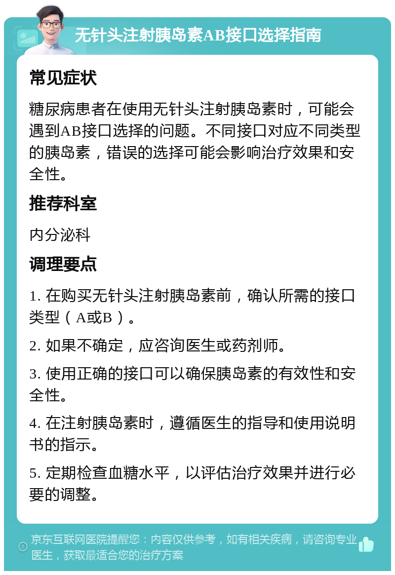 无针头注射胰岛素AB接口选择指南 常见症状 糖尿病患者在使用无针头注射胰岛素时，可能会遇到AB接口选择的问题。不同接口对应不同类型的胰岛素，错误的选择可能会影响治疗效果和安全性。 推荐科室 内分泌科 调理要点 1. 在购买无针头注射胰岛素前，确认所需的接口类型（A或B）。 2. 如果不确定，应咨询医生或药剂师。 3. 使用正确的接口可以确保胰岛素的有效性和安全性。 4. 在注射胰岛素时，遵循医生的指导和使用说明书的指示。 5. 定期检查血糖水平，以评估治疗效果并进行必要的调整。