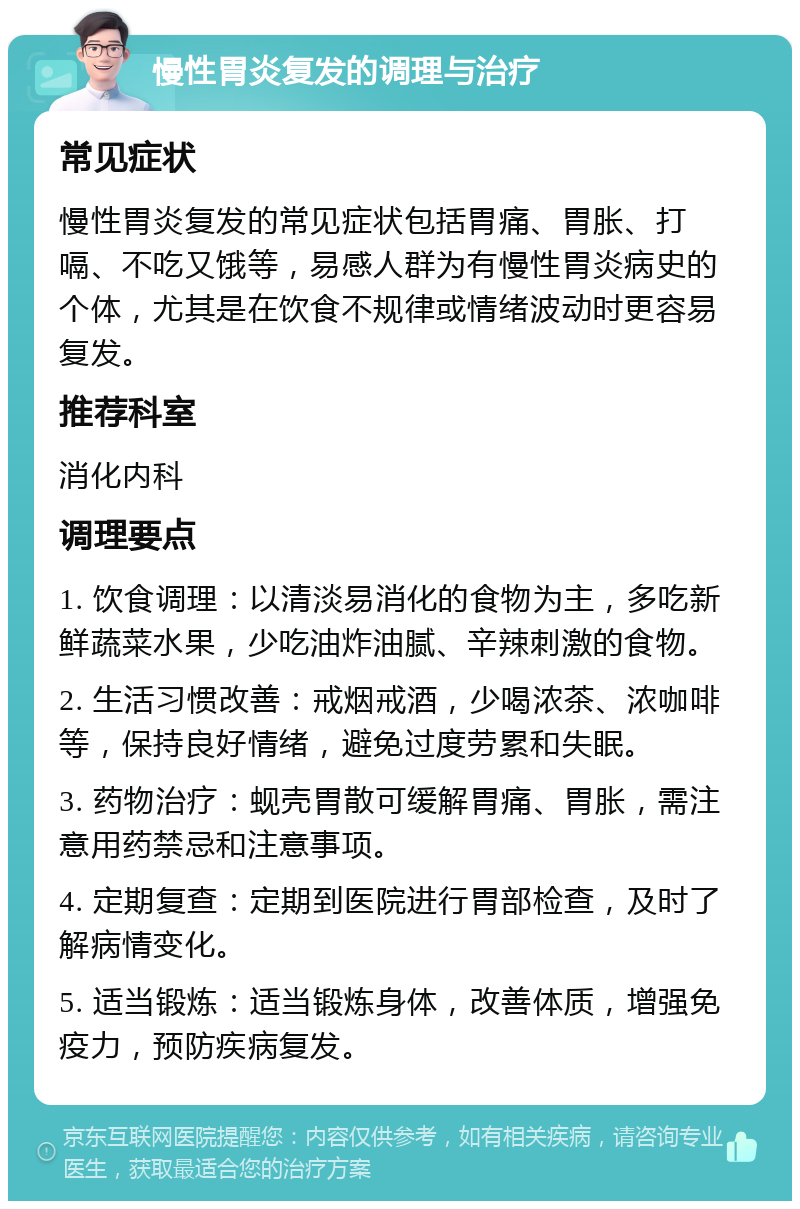 慢性胃炎复发的调理与治疗 常见症状 慢性胃炎复发的常见症状包括胃痛、胃胀、打嗝、不吃又饿等，易感人群为有慢性胃炎病史的个体，尤其是在饮食不规律或情绪波动时更容易复发。 推荐科室 消化内科 调理要点 1. 饮食调理：以清淡易消化的食物为主，多吃新鲜蔬菜水果，少吃油炸油腻、辛辣刺激的食物。 2. 生活习惯改善：戒烟戒酒，少喝浓茶、浓咖啡等，保持良好情绪，避免过度劳累和失眠。 3. 药物治疗：蚬壳胃散可缓解胃痛、胃胀，需注意用药禁忌和注意事项。 4. 定期复查：定期到医院进行胃部检查，及时了解病情变化。 5. 适当锻炼：适当锻炼身体，改善体质，增强免疫力，预防疾病复发。