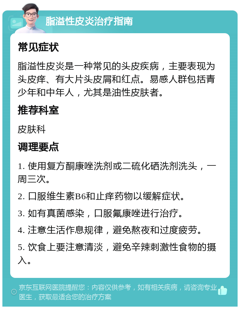 脂溢性皮炎治疗指南 常见症状 脂溢性皮炎是一种常见的头皮疾病，主要表现为头皮痒、有大片头皮屑和红点。易感人群包括青少年和中年人，尤其是油性皮肤者。 推荐科室 皮肤科 调理要点 1. 使用复方酮康唑洗剂或二硫化硒洗剂洗头，一周三次。 2. 口服维生素B6和止痒药物以缓解症状。 3. 如有真菌感染，口服氟康唑进行治疗。 4. 注意生活作息规律，避免熬夜和过度疲劳。 5. 饮食上要注意清淡，避免辛辣刺激性食物的摄入。