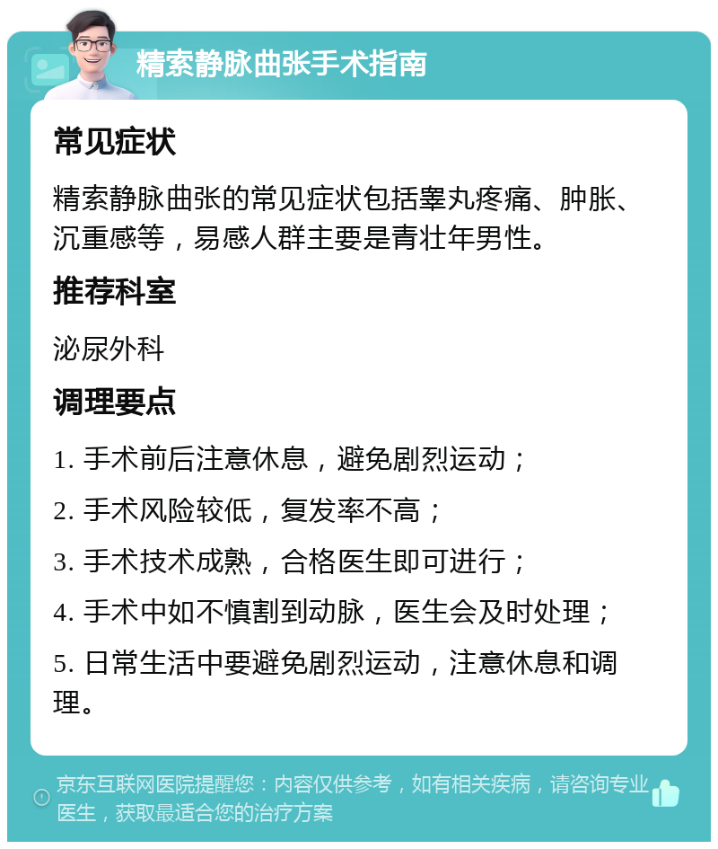 精索静脉曲张手术指南 常见症状 精索静脉曲张的常见症状包括睾丸疼痛、肿胀、沉重感等，易感人群主要是青壮年男性。 推荐科室 泌尿外科 调理要点 1. 手术前后注意休息，避免剧烈运动； 2. 手术风险较低，复发率不高； 3. 手术技术成熟，合格医生即可进行； 4. 手术中如不慎割到动脉，医生会及时处理； 5. 日常生活中要避免剧烈运动，注意休息和调理。