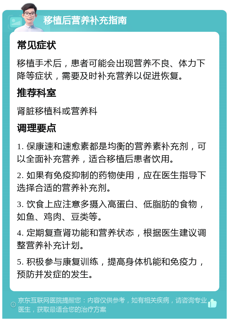 移植后营养补充指南 常见症状 移植手术后，患者可能会出现营养不良、体力下降等症状，需要及时补充营养以促进恢复。 推荐科室 肾脏移植科或营养科 调理要点 1. 保康速和速愈素都是均衡的营养素补充剂，可以全面补充营养，适合移植后患者饮用。 2. 如果有免疫抑制的药物使用，应在医生指导下选择合适的营养补充剂。 3. 饮食上应注意多摄入高蛋白、低脂肪的食物，如鱼、鸡肉、豆类等。 4. 定期复查肾功能和营养状态，根据医生建议调整营养补充计划。 5. 积极参与康复训练，提高身体机能和免疫力，预防并发症的发生。