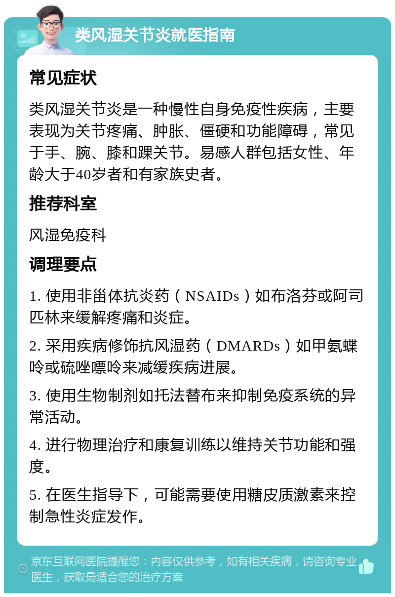 类风湿关节炎就医指南 常见症状 类风湿关节炎是一种慢性自身免疫性疾病，主要表现为关节疼痛、肿胀、僵硬和功能障碍，常见于手、腕、膝和踝关节。易感人群包括女性、年龄大于40岁者和有家族史者。 推荐科室 风湿免疫科 调理要点 1. 使用非甾体抗炎药（NSAIDs）如布洛芬或阿司匹林来缓解疼痛和炎症。 2. 采用疾病修饰抗风湿药（DMARDs）如甲氨蝶呤或硫唑嘌呤来减缓疾病进展。 3. 使用生物制剂如托法替布来抑制免疫系统的异常活动。 4. 进行物理治疗和康复训练以维持关节功能和强度。 5. 在医生指导下，可能需要使用糖皮质激素来控制急性炎症发作。