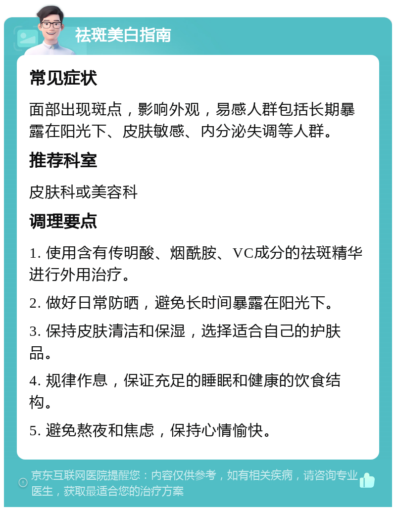 祛斑美白指南 常见症状 面部出现斑点，影响外观，易感人群包括长期暴露在阳光下、皮肤敏感、内分泌失调等人群。 推荐科室 皮肤科或美容科 调理要点 1. 使用含有传明酸、烟酰胺、VC成分的祛斑精华进行外用治疗。 2. 做好日常防晒，避免长时间暴露在阳光下。 3. 保持皮肤清洁和保湿，选择适合自己的护肤品。 4. 规律作息，保证充足的睡眠和健康的饮食结构。 5. 避免熬夜和焦虑，保持心情愉快。