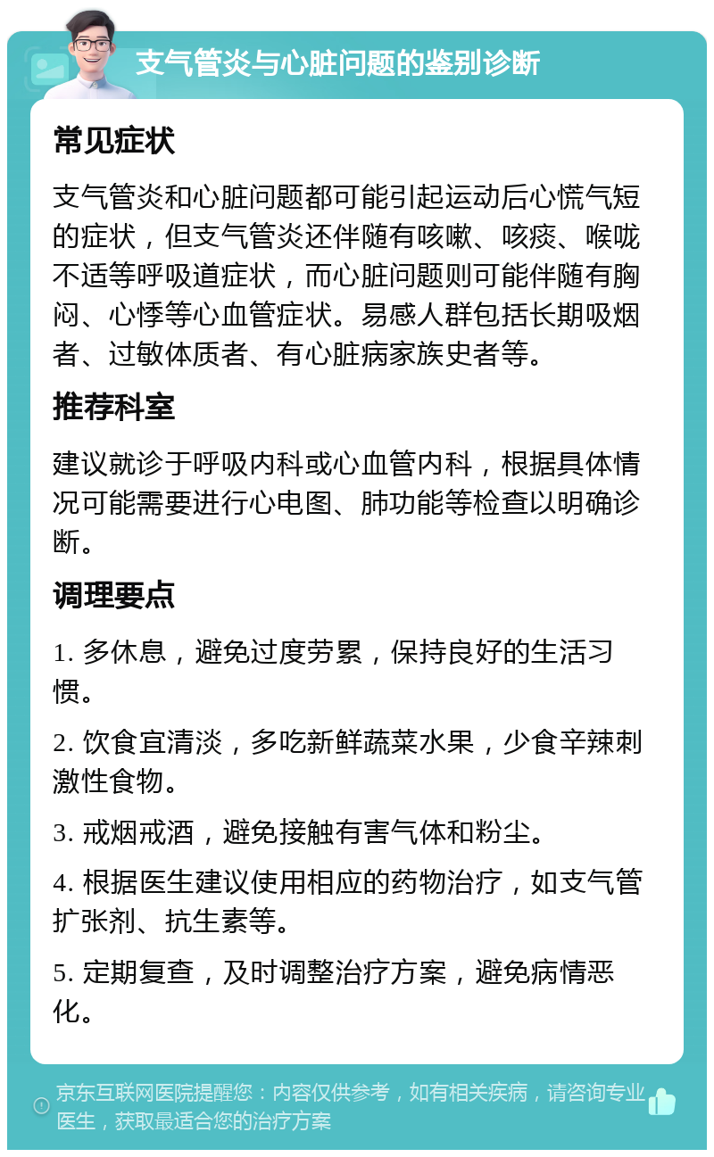 支气管炎与心脏问题的鉴别诊断 常见症状 支气管炎和心脏问题都可能引起运动后心慌气短的症状，但支气管炎还伴随有咳嗽、咳痰、喉咙不适等呼吸道症状，而心脏问题则可能伴随有胸闷、心悸等心血管症状。易感人群包括长期吸烟者、过敏体质者、有心脏病家族史者等。 推荐科室 建议就诊于呼吸内科或心血管内科，根据具体情况可能需要进行心电图、肺功能等检查以明确诊断。 调理要点 1. 多休息，避免过度劳累，保持良好的生活习惯。 2. 饮食宜清淡，多吃新鲜蔬菜水果，少食辛辣刺激性食物。 3. 戒烟戒酒，避免接触有害气体和粉尘。 4. 根据医生建议使用相应的药物治疗，如支气管扩张剂、抗生素等。 5. 定期复查，及时调整治疗方案，避免病情恶化。