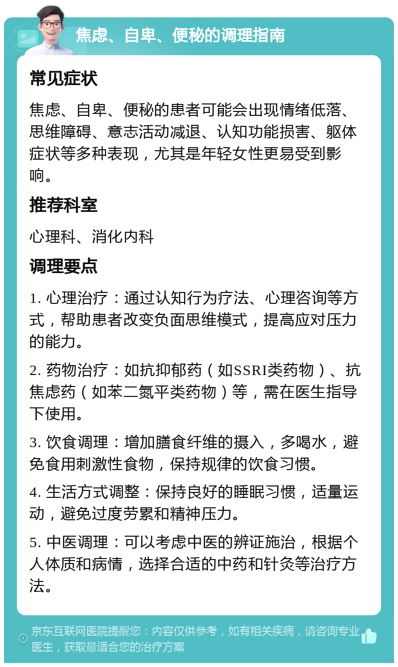 焦虑、自卑、便秘的调理指南 常见症状 焦虑、自卑、便秘的患者可能会出现情绪低落、思维障碍、意志活动减退、认知功能损害、躯体症状等多种表现，尤其是年轻女性更易受到影响。 推荐科室 心理科、消化内科 调理要点 1. 心理治疗：通过认知行为疗法、心理咨询等方式，帮助患者改变负面思维模式，提高应对压力的能力。 2. 药物治疗：如抗抑郁药（如SSRI类药物）、抗焦虑药（如苯二氮平类药物）等，需在医生指导下使用。 3. 饮食调理：增加膳食纤维的摄入，多喝水，避免食用刺激性食物，保持规律的饮食习惯。 4. 生活方式调整：保持良好的睡眠习惯，适量运动，避免过度劳累和精神压力。 5. 中医调理：可以考虑中医的辨证施治，根据个人体质和病情，选择合适的中药和针灸等治疗方法。