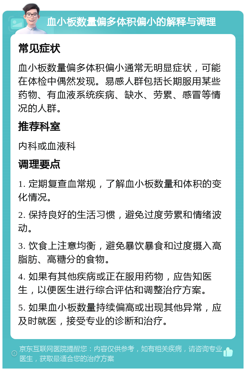 血小板数量偏多体积偏小的解释与调理 常见症状 血小板数量偏多体积偏小通常无明显症状，可能在体检中偶然发现。易感人群包括长期服用某些药物、有血液系统疾病、缺水、劳累、感冒等情况的人群。 推荐科室 内科或血液科 调理要点 1. 定期复查血常规，了解血小板数量和体积的变化情况。 2. 保持良好的生活习惯，避免过度劳累和情绪波动。 3. 饮食上注意均衡，避免暴饮暴食和过度摄入高脂肪、高糖分的食物。 4. 如果有其他疾病或正在服用药物，应告知医生，以便医生进行综合评估和调整治疗方案。 5. 如果血小板数量持续偏高或出现其他异常，应及时就医，接受专业的诊断和治疗。