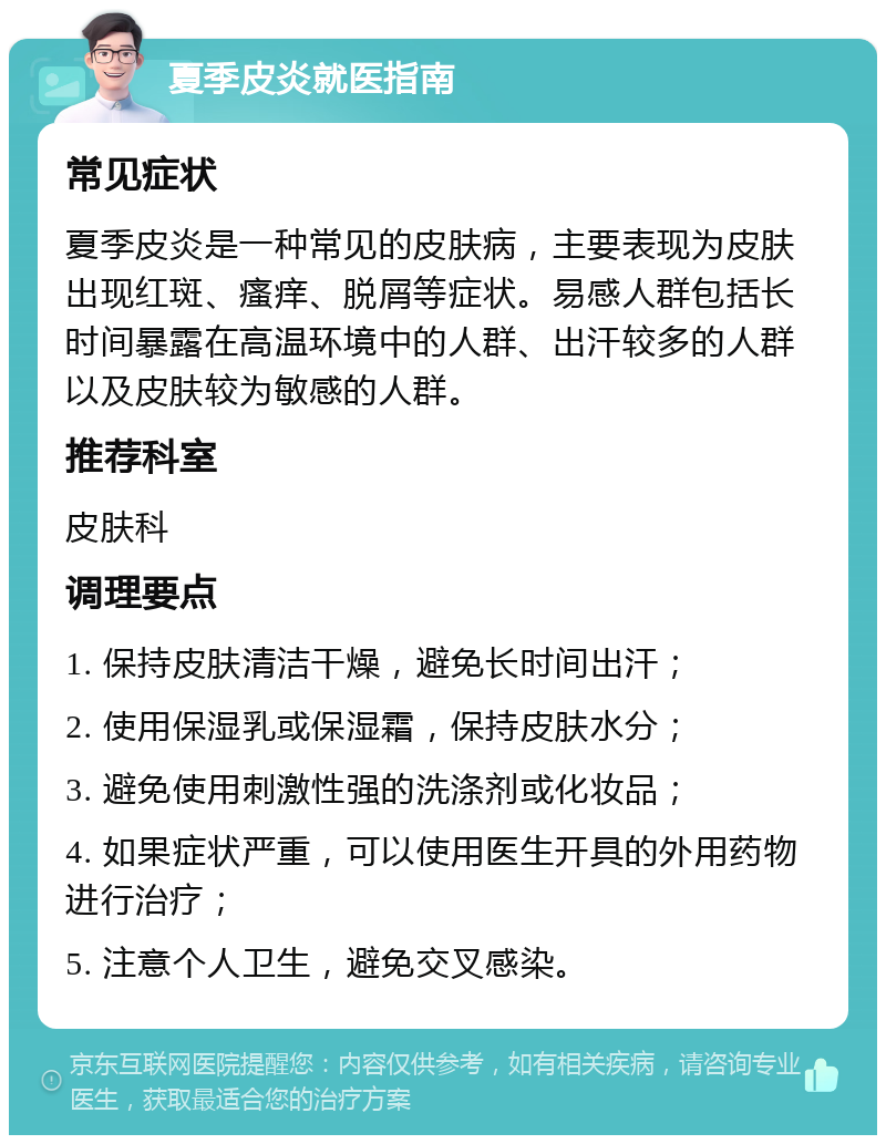 夏季皮炎就医指南 常见症状 夏季皮炎是一种常见的皮肤病，主要表现为皮肤出现红斑、瘙痒、脱屑等症状。易感人群包括长时间暴露在高温环境中的人群、出汗较多的人群以及皮肤较为敏感的人群。 推荐科室 皮肤科 调理要点 1. 保持皮肤清洁干燥，避免长时间出汗； 2. 使用保湿乳或保湿霜，保持皮肤水分； 3. 避免使用刺激性强的洗涤剂或化妆品； 4. 如果症状严重，可以使用医生开具的外用药物进行治疗； 5. 注意个人卫生，避免交叉感染。