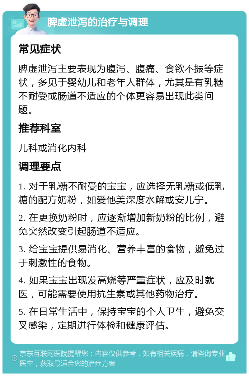 脾虚泄泻的治疗与调理 常见症状 脾虚泄泻主要表现为腹泻、腹痛、食欲不振等症状，多见于婴幼儿和老年人群体，尤其是有乳糖不耐受或肠道不适应的个体更容易出现此类问题。 推荐科室 儿科或消化内科 调理要点 1. 对于乳糖不耐受的宝宝，应选择无乳糖或低乳糖的配方奶粉，如爱他美深度水解或安儿宁。 2. 在更换奶粉时，应逐渐增加新奶粉的比例，避免突然改变引起肠道不适应。 3. 给宝宝提供易消化、营养丰富的食物，避免过于刺激性的食物。 4. 如果宝宝出现发高烧等严重症状，应及时就医，可能需要使用抗生素或其他药物治疗。 5. 在日常生活中，保持宝宝的个人卫生，避免交叉感染，定期进行体检和健康评估。