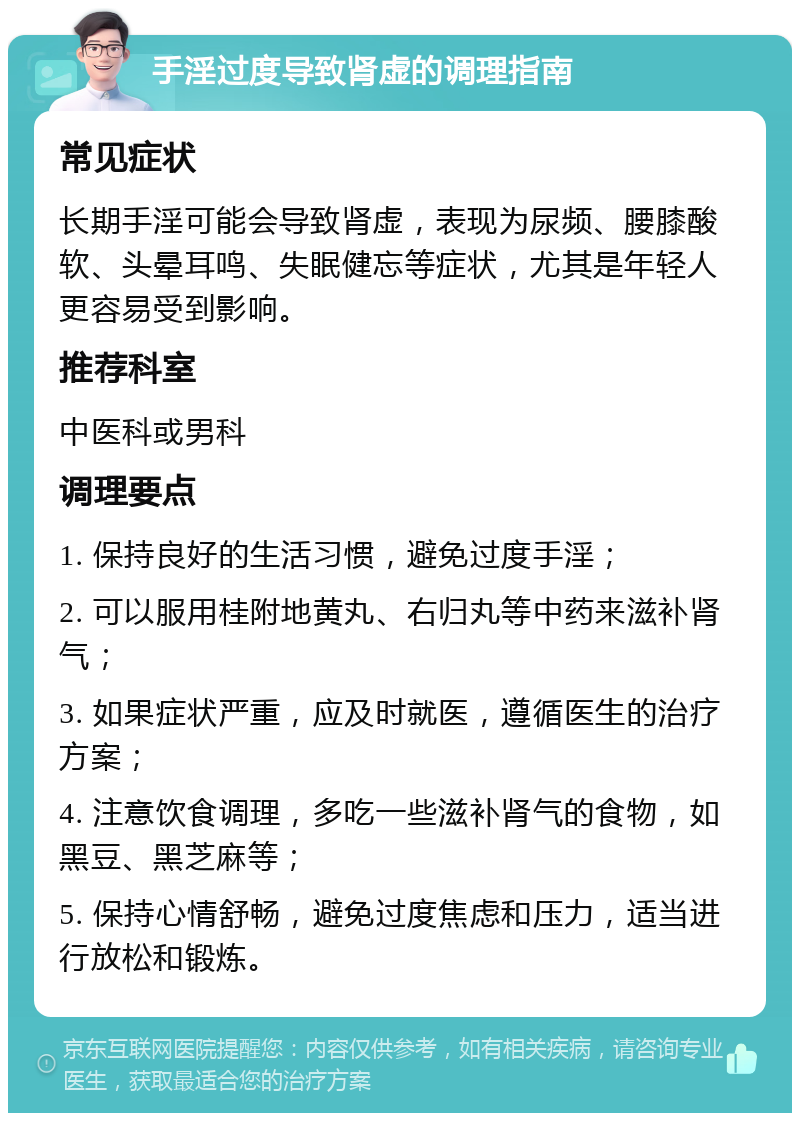 手淫过度导致肾虚的调理指南 常见症状 长期手淫可能会导致肾虚，表现为尿频、腰膝酸软、头晕耳鸣、失眠健忘等症状，尤其是年轻人更容易受到影响。 推荐科室 中医科或男科 调理要点 1. 保持良好的生活习惯，避免过度手淫； 2. 可以服用桂附地黄丸、右归丸等中药来滋补肾气； 3. 如果症状严重，应及时就医，遵循医生的治疗方案； 4. 注意饮食调理，多吃一些滋补肾气的食物，如黑豆、黑芝麻等； 5. 保持心情舒畅，避免过度焦虑和压力，适当进行放松和锻炼。