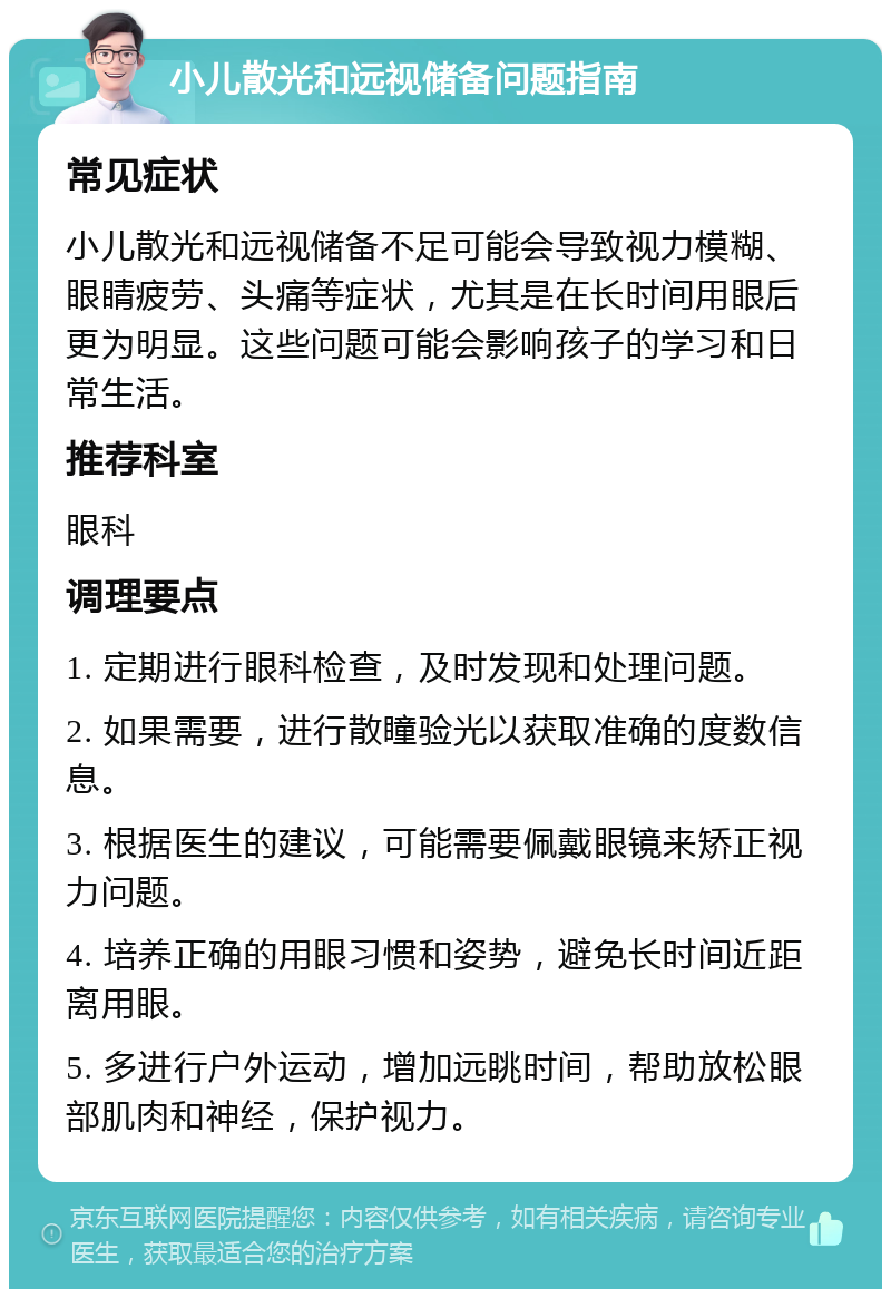 小儿散光和远视储备问题指南 常见症状 小儿散光和远视储备不足可能会导致视力模糊、眼睛疲劳、头痛等症状，尤其是在长时间用眼后更为明显。这些问题可能会影响孩子的学习和日常生活。 推荐科室 眼科 调理要点 1. 定期进行眼科检查，及时发现和处理问题。 2. 如果需要，进行散瞳验光以获取准确的度数信息。 3. 根据医生的建议，可能需要佩戴眼镜来矫正视力问题。 4. 培养正确的用眼习惯和姿势，避免长时间近距离用眼。 5. 多进行户外运动，增加远眺时间，帮助放松眼部肌肉和神经，保护视力。