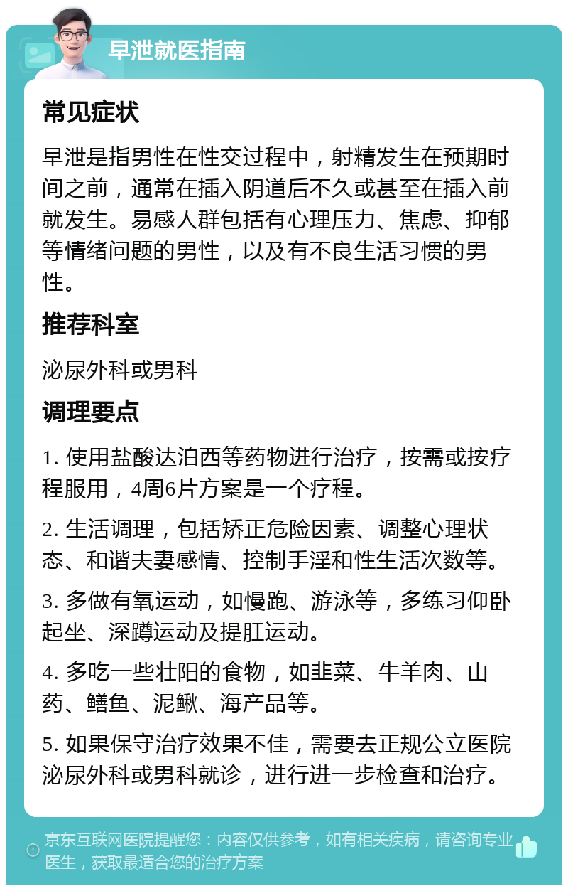 早泄就医指南 常见症状 早泄是指男性在性交过程中，射精发生在预期时间之前，通常在插入阴道后不久或甚至在插入前就发生。易感人群包括有心理压力、焦虑、抑郁等情绪问题的男性，以及有不良生活习惯的男性。 推荐科室 泌尿外科或男科 调理要点 1. 使用盐酸达泊西等药物进行治疗，按需或按疗程服用，4周6片方案是一个疗程。 2. 生活调理，包括矫正危险因素、调整心理状态、和谐夫妻感情、控制手淫和性生活次数等。 3. 多做有氧运动，如慢跑、游泳等，多练习仰卧起坐、深蹲运动及提肛运动。 4. 多吃一些壮阳的食物，如韭菜、牛羊肉、山药、鳝鱼、泥鳅、海产品等。 5. 如果保守治疗效果不佳，需要去正规公立医院泌尿外科或男科就诊，进行进一步检查和治疗。