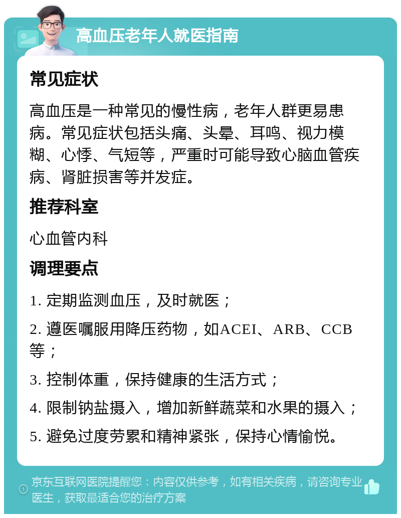 高血压老年人就医指南 常见症状 高血压是一种常见的慢性病，老年人群更易患病。常见症状包括头痛、头晕、耳鸣、视力模糊、心悸、气短等，严重时可能导致心脑血管疾病、肾脏损害等并发症。 推荐科室 心血管内科 调理要点 1. 定期监测血压，及时就医； 2. 遵医嘱服用降压药物，如ACEI、ARB、CCB等； 3. 控制体重，保持健康的生活方式； 4. 限制钠盐摄入，增加新鲜蔬菜和水果的摄入； 5. 避免过度劳累和精神紧张，保持心情愉悦。