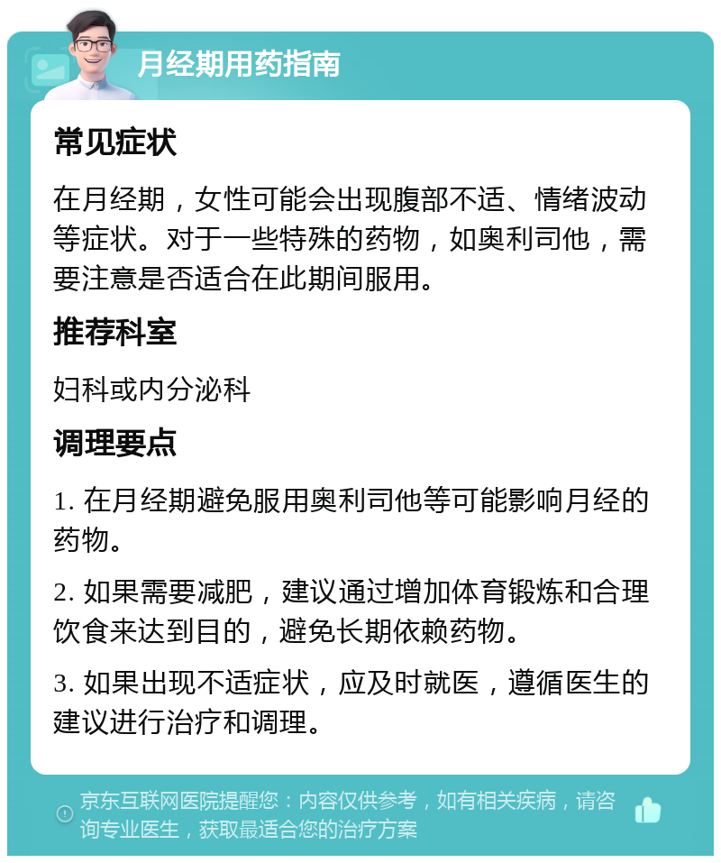 月经期用药指南 常见症状 在月经期，女性可能会出现腹部不适、情绪波动等症状。对于一些特殊的药物，如奥利司他，需要注意是否适合在此期间服用。 推荐科室 妇科或内分泌科 调理要点 1. 在月经期避免服用奥利司他等可能影响月经的药物。 2. 如果需要减肥，建议通过增加体育锻炼和合理饮食来达到目的，避免长期依赖药物。 3. 如果出现不适症状，应及时就医，遵循医生的建议进行治疗和调理。