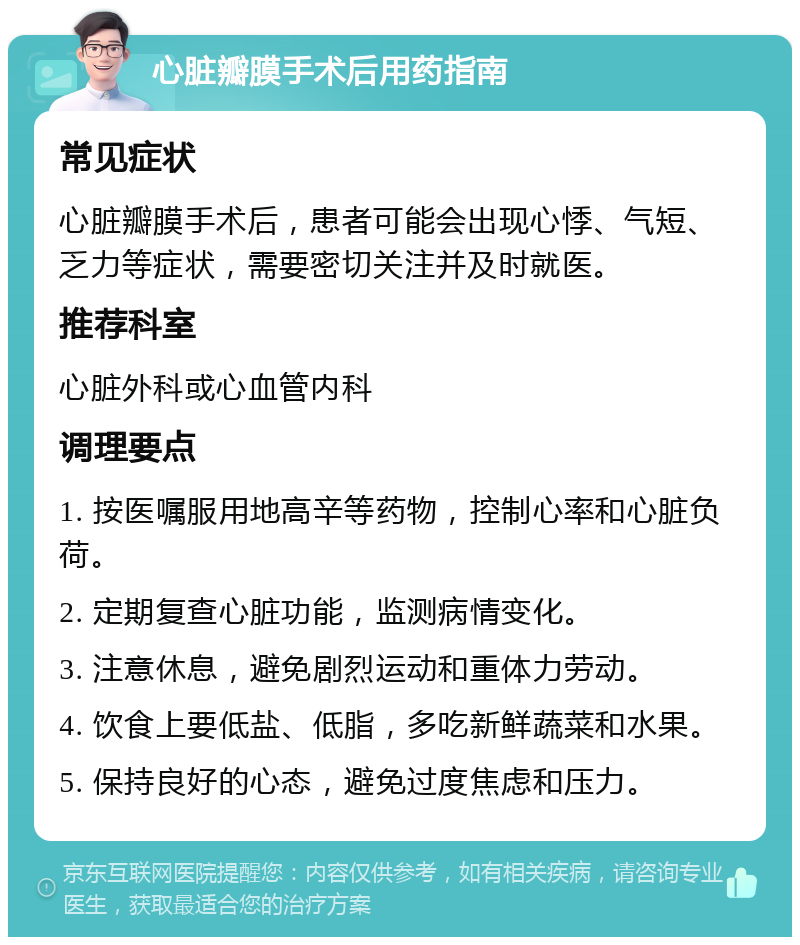 心脏瓣膜手术后用药指南 常见症状 心脏瓣膜手术后，患者可能会出现心悸、气短、乏力等症状，需要密切关注并及时就医。 推荐科室 心脏外科或心血管内科 调理要点 1. 按医嘱服用地高辛等药物，控制心率和心脏负荷。 2. 定期复查心脏功能，监测病情变化。 3. 注意休息，避免剧烈运动和重体力劳动。 4. 饮食上要低盐、低脂，多吃新鲜蔬菜和水果。 5. 保持良好的心态，避免过度焦虑和压力。