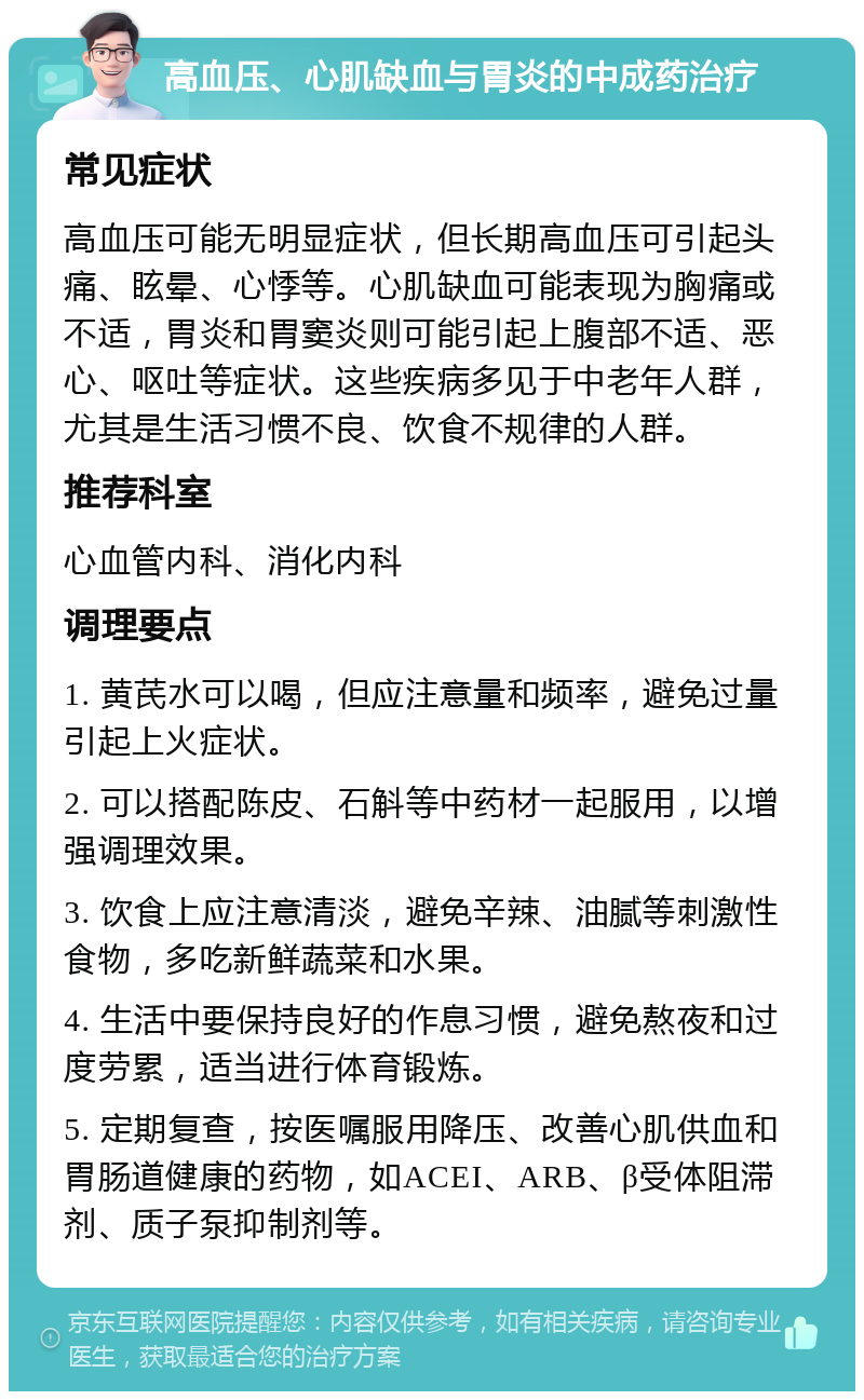 高血压、心肌缺血与胃炎的中成药治疗 常见症状 高血压可能无明显症状，但长期高血压可引起头痛、眩晕、心悸等。心肌缺血可能表现为胸痛或不适，胃炎和胃窦炎则可能引起上腹部不适、恶心、呕吐等症状。这些疾病多见于中老年人群，尤其是生活习惯不良、饮食不规律的人群。 推荐科室 心血管内科、消化内科 调理要点 1. 黄芪水可以喝，但应注意量和频率，避免过量引起上火症状。 2. 可以搭配陈皮、石斛等中药材一起服用，以增强调理效果。 3. 饮食上应注意清淡，避免辛辣、油腻等刺激性食物，多吃新鲜蔬菜和水果。 4. 生活中要保持良好的作息习惯，避免熬夜和过度劳累，适当进行体育锻炼。 5. 定期复查，按医嘱服用降压、改善心肌供血和胃肠道健康的药物，如ACEI、ARB、β受体阻滞剂、质子泵抑制剂等。