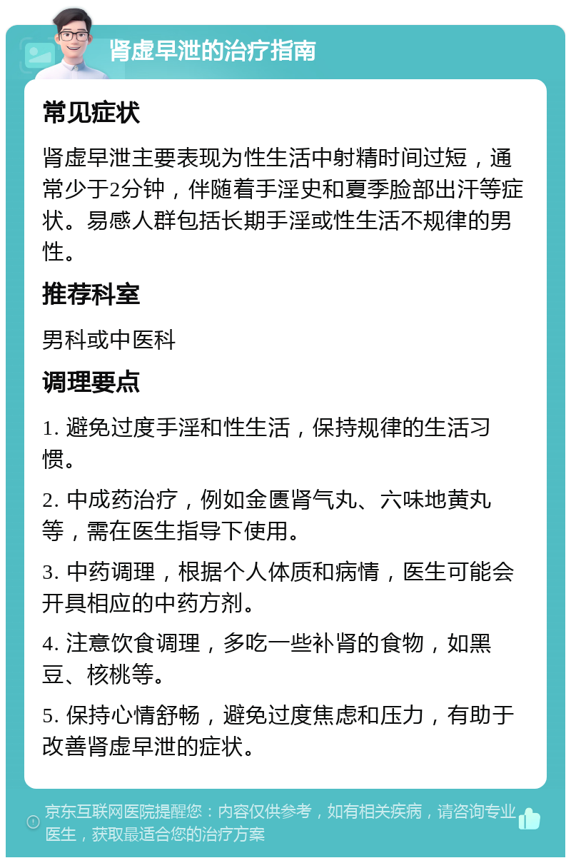 肾虚早泄的治疗指南 常见症状 肾虚早泄主要表现为性生活中射精时间过短，通常少于2分钟，伴随着手淫史和夏季脸部出汗等症状。易感人群包括长期手淫或性生活不规律的男性。 推荐科室 男科或中医科 调理要点 1. 避免过度手淫和性生活，保持规律的生活习惯。 2. 中成药治疗，例如金匮肾气丸、六味地黄丸等，需在医生指导下使用。 3. 中药调理，根据个人体质和病情，医生可能会开具相应的中药方剂。 4. 注意饮食调理，多吃一些补肾的食物，如黑豆、核桃等。 5. 保持心情舒畅，避免过度焦虑和压力，有助于改善肾虚早泄的症状。