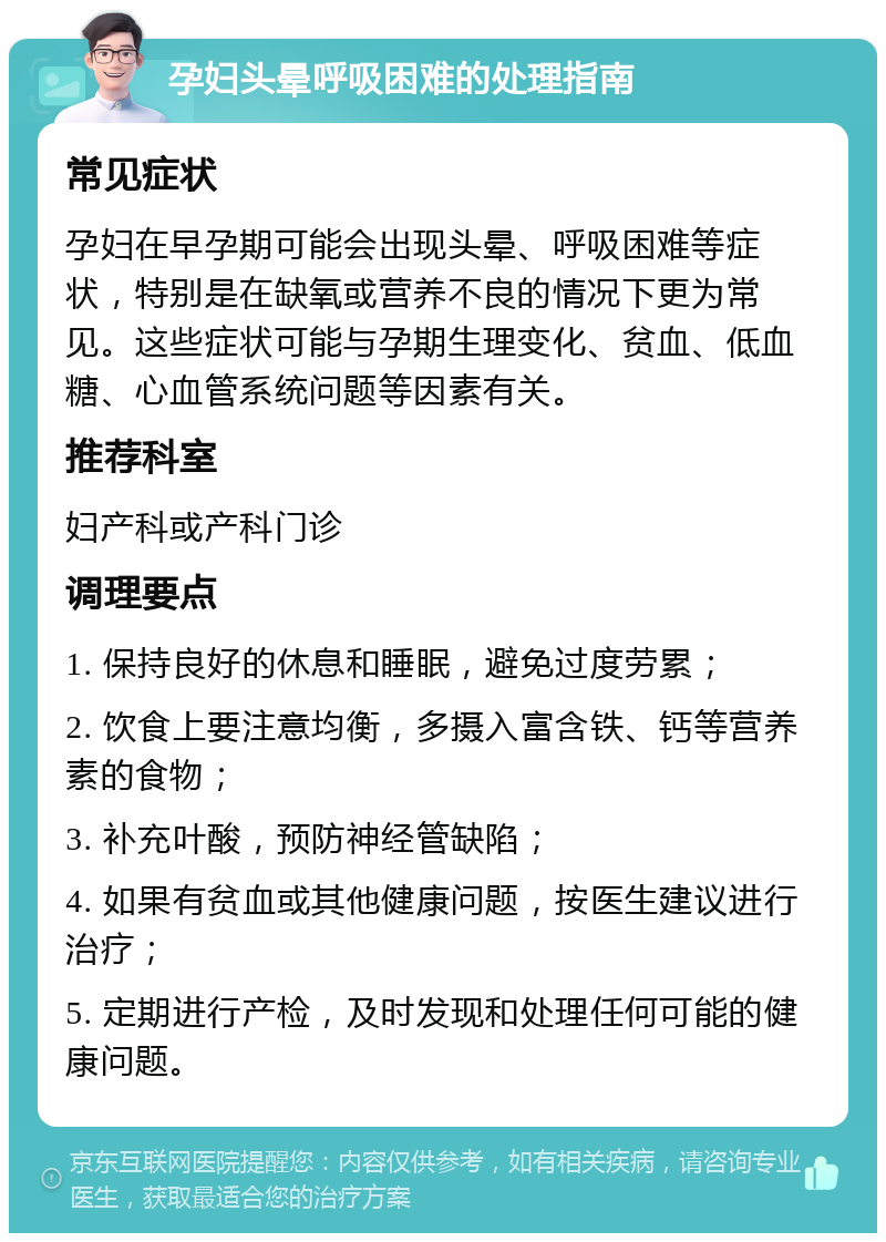 孕妇头晕呼吸困难的处理指南 常见症状 孕妇在早孕期可能会出现头晕、呼吸困难等症状，特别是在缺氧或营养不良的情况下更为常见。这些症状可能与孕期生理变化、贫血、低血糖、心血管系统问题等因素有关。 推荐科室 妇产科或产科门诊 调理要点 1. 保持良好的休息和睡眠，避免过度劳累； 2. 饮食上要注意均衡，多摄入富含铁、钙等营养素的食物； 3. 补充叶酸，预防神经管缺陷； 4. 如果有贫血或其他健康问题，按医生建议进行治疗； 5. 定期进行产检，及时发现和处理任何可能的健康问题。