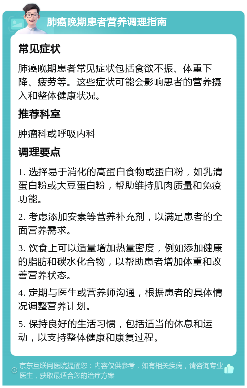 肺癌晚期患者营养调理指南 常见症状 肺癌晚期患者常见症状包括食欲不振、体重下降、疲劳等。这些症状可能会影响患者的营养摄入和整体健康状况。 推荐科室 肿瘤科或呼吸内科 调理要点 1. 选择易于消化的高蛋白食物或蛋白粉，如乳清蛋白粉或大豆蛋白粉，帮助维持肌肉质量和免疫功能。 2. 考虑添加安素等营养补充剂，以满足患者的全面营养需求。 3. 饮食上可以适量增加热量密度，例如添加健康的脂肪和碳水化合物，以帮助患者增加体重和改善营养状态。 4. 定期与医生或营养师沟通，根据患者的具体情况调整营养计划。 5. 保持良好的生活习惯，包括适当的休息和运动，以支持整体健康和康复过程。