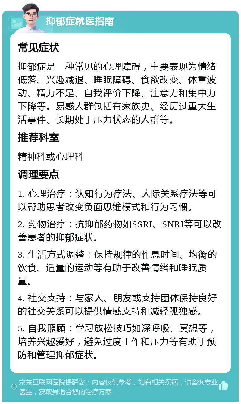 抑郁症就医指南 常见症状 抑郁症是一种常见的心理障碍，主要表现为情绪低落、兴趣减退、睡眠障碍、食欲改变、体重波动、精力不足、自我评价下降、注意力和集中力下降等。易感人群包括有家族史、经历过重大生活事件、长期处于压力状态的人群等。 推荐科室 精神科或心理科 调理要点 1. 心理治疗：认知行为疗法、人际关系疗法等可以帮助患者改变负面思维模式和行为习惯。 2. 药物治疗：抗抑郁药物如SSRI、SNRI等可以改善患者的抑郁症状。 3. 生活方式调整：保持规律的作息时间、均衡的饮食、适量的运动等有助于改善情绪和睡眠质量。 4. 社交支持：与家人、朋友或支持团体保持良好的社交关系可以提供情感支持和减轻孤独感。 5. 自我照顾：学习放松技巧如深呼吸、冥想等，培养兴趣爱好，避免过度工作和压力等有助于预防和管理抑郁症状。