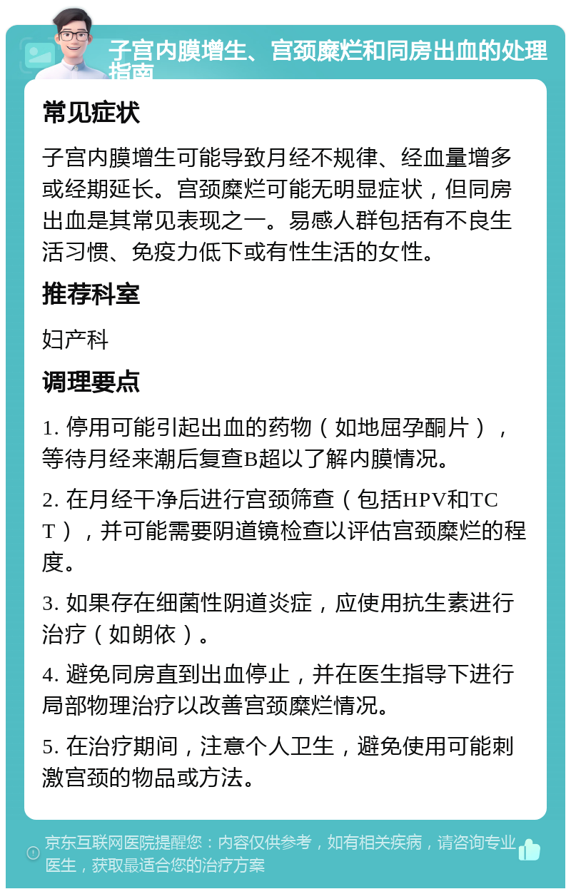 子宫内膜增生、宫颈糜烂和同房出血的处理指南 常见症状 子宫内膜增生可能导致月经不规律、经血量增多或经期延长。宫颈糜烂可能无明显症状，但同房出血是其常见表现之一。易感人群包括有不良生活习惯、免疫力低下或有性生活的女性。 推荐科室 妇产科 调理要点 1. 停用可能引起出血的药物（如地屈孕酮片），等待月经来潮后复查B超以了解内膜情况。 2. 在月经干净后进行宫颈筛查（包括HPV和TCT），并可能需要阴道镜检查以评估宫颈糜烂的程度。 3. 如果存在细菌性阴道炎症，应使用抗生素进行治疗（如朗依）。 4. 避免同房直到出血停止，并在医生指导下进行局部物理治疗以改善宫颈糜烂情况。 5. 在治疗期间，注意个人卫生，避免使用可能刺激宫颈的物品或方法。