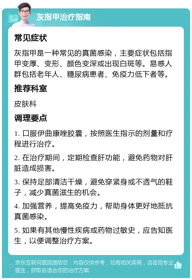 灰指甲治疗指南 常见症状 灰指甲是一种常见的真菌感染，主要症状包括指甲变厚、变形、颜色变深或出现白斑等。易感人群包括老年人、糖尿病患者、免疫力低下者等。 推荐科室 皮肤科 调理要点 1. 口服伊曲康唑胶囊，按照医生指示的剂量和疗程进行治疗。 2. 在治疗期间，定期检查肝功能，避免药物对肝脏造成损害。 3. 保持足部清洁干燥，避免穿紧身或不透气的鞋子，减少真菌滋生的机会。 4. 加强营养，提高免疫力，帮助身体更好地抵抗真菌感染。 5. 如果有其他慢性疾病或药物过敏史，应告知医生，以便调整治疗方案。