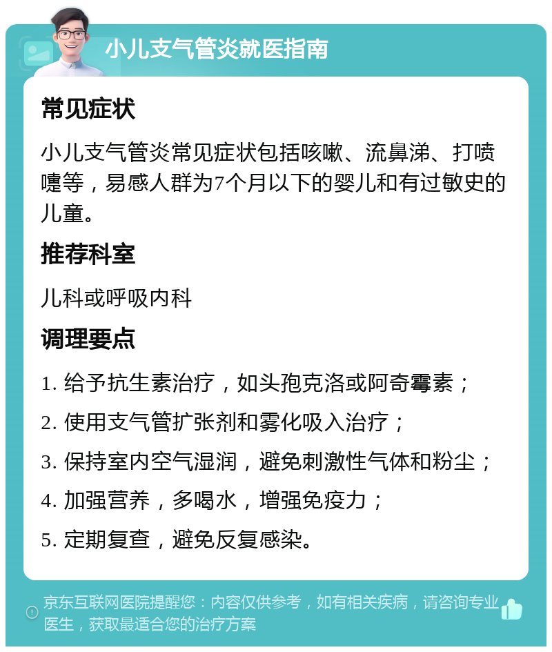 小儿支气管炎就医指南 常见症状 小儿支气管炎常见症状包括咳嗽、流鼻涕、打喷嚏等，易感人群为7个月以下的婴儿和有过敏史的儿童。 推荐科室 儿科或呼吸内科 调理要点 1. 给予抗生素治疗，如头孢克洛或阿奇霉素； 2. 使用支气管扩张剂和雾化吸入治疗； 3. 保持室内空气湿润，避免刺激性气体和粉尘； 4. 加强营养，多喝水，增强免疫力； 5. 定期复查，避免反复感染。