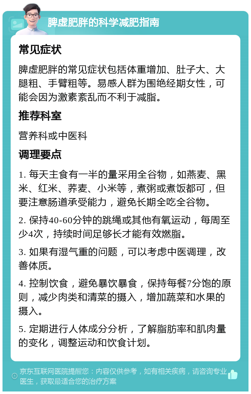 脾虚肥胖的科学减肥指南 常见症状 脾虚肥胖的常见症状包括体重增加、肚子大、大腿粗、手臂粗等。易感人群为围绝经期女性，可能会因为激素紊乱而不利于减脂。 推荐科室 营养科或中医科 调理要点 1. 每天主食有一半的量采用全谷物，如燕麦、黑米、红米、荞麦、小米等，煮粥或煮饭都可，但要注意肠道承受能力，避免长期全吃全谷物。 2. 保持40-60分钟的跳绳或其他有氧运动，每周至少4次，持续时间足够长才能有效燃脂。 3. 如果有湿气重的问题，可以考虑中医调理，改善体质。 4. 控制饮食，避免暴饮暴食，保持每餐7分饱的原则，减少肉类和清菜的摄入，增加蔬菜和水果的摄入。 5. 定期进行人体成分分析，了解脂肪率和肌肉量的变化，调整运动和饮食计划。