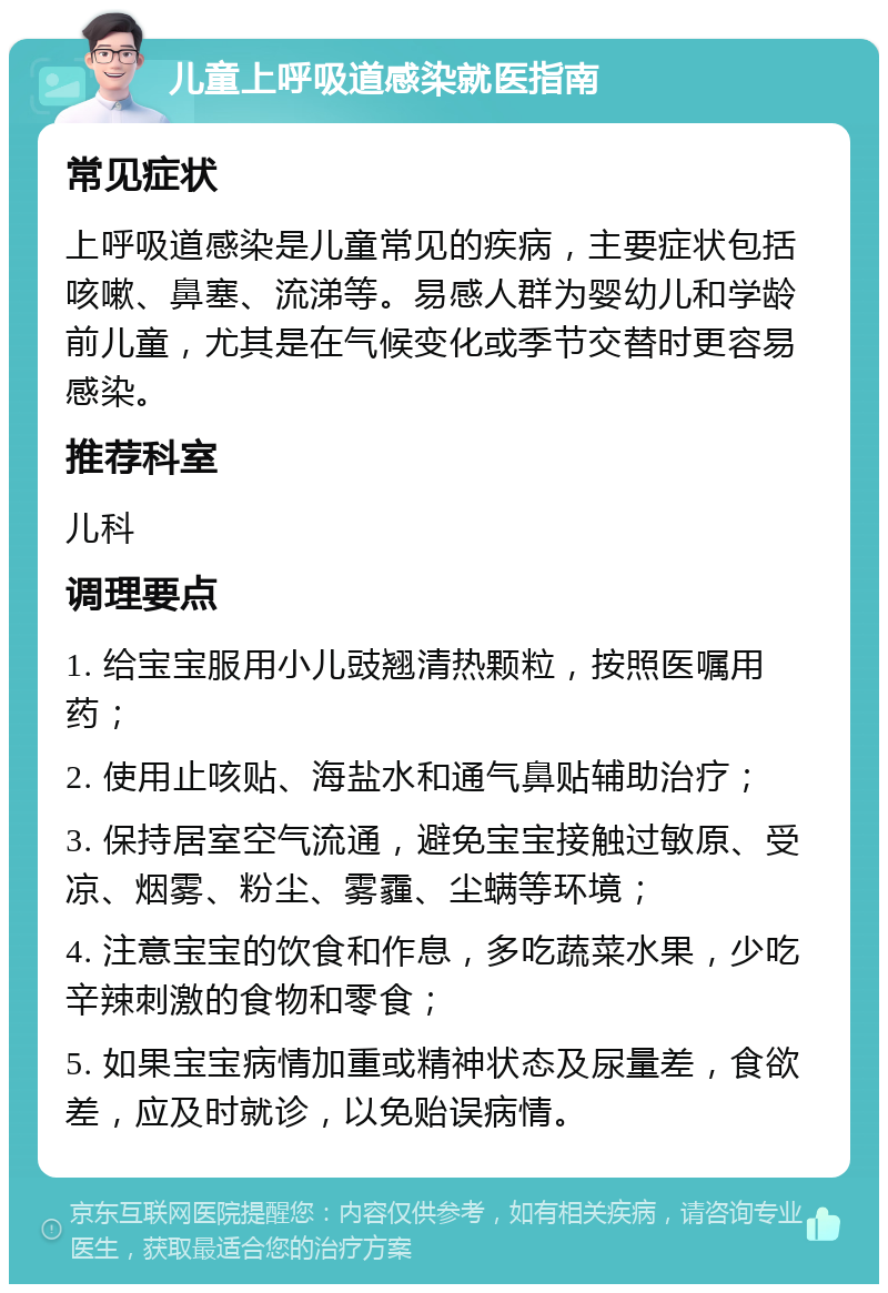 儿童上呼吸道感染就医指南 常见症状 上呼吸道感染是儿童常见的疾病，主要症状包括咳嗽、鼻塞、流涕等。易感人群为婴幼儿和学龄前儿童，尤其是在气候变化或季节交替时更容易感染。 推荐科室 儿科 调理要点 1. 给宝宝服用小儿豉翘清热颗粒，按照医嘱用药； 2. 使用止咳贴、海盐水和通气鼻贴辅助治疗； 3. 保持居室空气流通，避免宝宝接触过敏原、受凉、烟雾、粉尘、雾霾、尘螨等环境； 4. 注意宝宝的饮食和作息，多吃蔬菜水果，少吃辛辣刺激的食物和零食； 5. 如果宝宝病情加重或精神状态及尿量差，食欲差，应及时就诊，以免贻误病情。