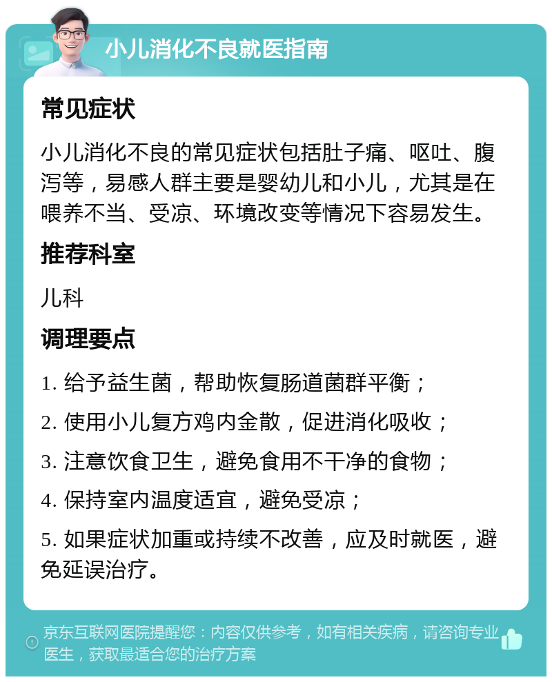 小儿消化不良就医指南 常见症状 小儿消化不良的常见症状包括肚子痛、呕吐、腹泻等，易感人群主要是婴幼儿和小儿，尤其是在喂养不当、受凉、环境改变等情况下容易发生。 推荐科室 儿科 调理要点 1. 给予益生菌，帮助恢复肠道菌群平衡； 2. 使用小儿复方鸡内金散，促进消化吸收； 3. 注意饮食卫生，避免食用不干净的食物； 4. 保持室内温度适宜，避免受凉； 5. 如果症状加重或持续不改善，应及时就医，避免延误治疗。