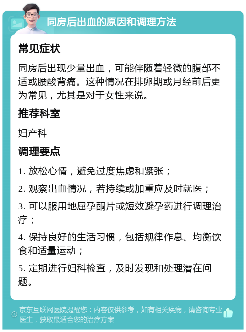 同房后出血的原因和调理方法 常见症状 同房后出现少量出血，可能伴随着轻微的腹部不适或腰酸背痛。这种情况在排卵期或月经前后更为常见，尤其是对于女性来说。 推荐科室 妇产科 调理要点 1. 放松心情，避免过度焦虑和紧张； 2. 观察出血情况，若持续或加重应及时就医； 3. 可以服用地屈孕酮片或短效避孕药进行调理治疗； 4. 保持良好的生活习惯，包括规律作息、均衡饮食和适量运动； 5. 定期进行妇科检查，及时发现和处理潜在问题。