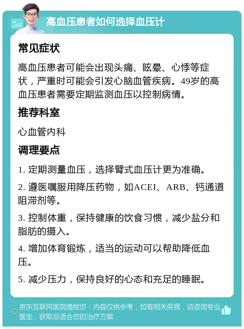 高血压患者如何选择血压计 常见症状 高血压患者可能会出现头痛、眩晕、心悸等症状，严重时可能会引发心脑血管疾病。49岁的高血压患者需要定期监测血压以控制病情。 推荐科室 心血管内科 调理要点 1. 定期测量血压，选择臂式血压计更为准确。 2. 遵医嘱服用降压药物，如ACEI、ARB、钙通道阻滞剂等。 3. 控制体重，保持健康的饮食习惯，减少盐分和脂肪的摄入。 4. 增加体育锻炼，适当的运动可以帮助降低血压。 5. 减少压力，保持良好的心态和充足的睡眠。