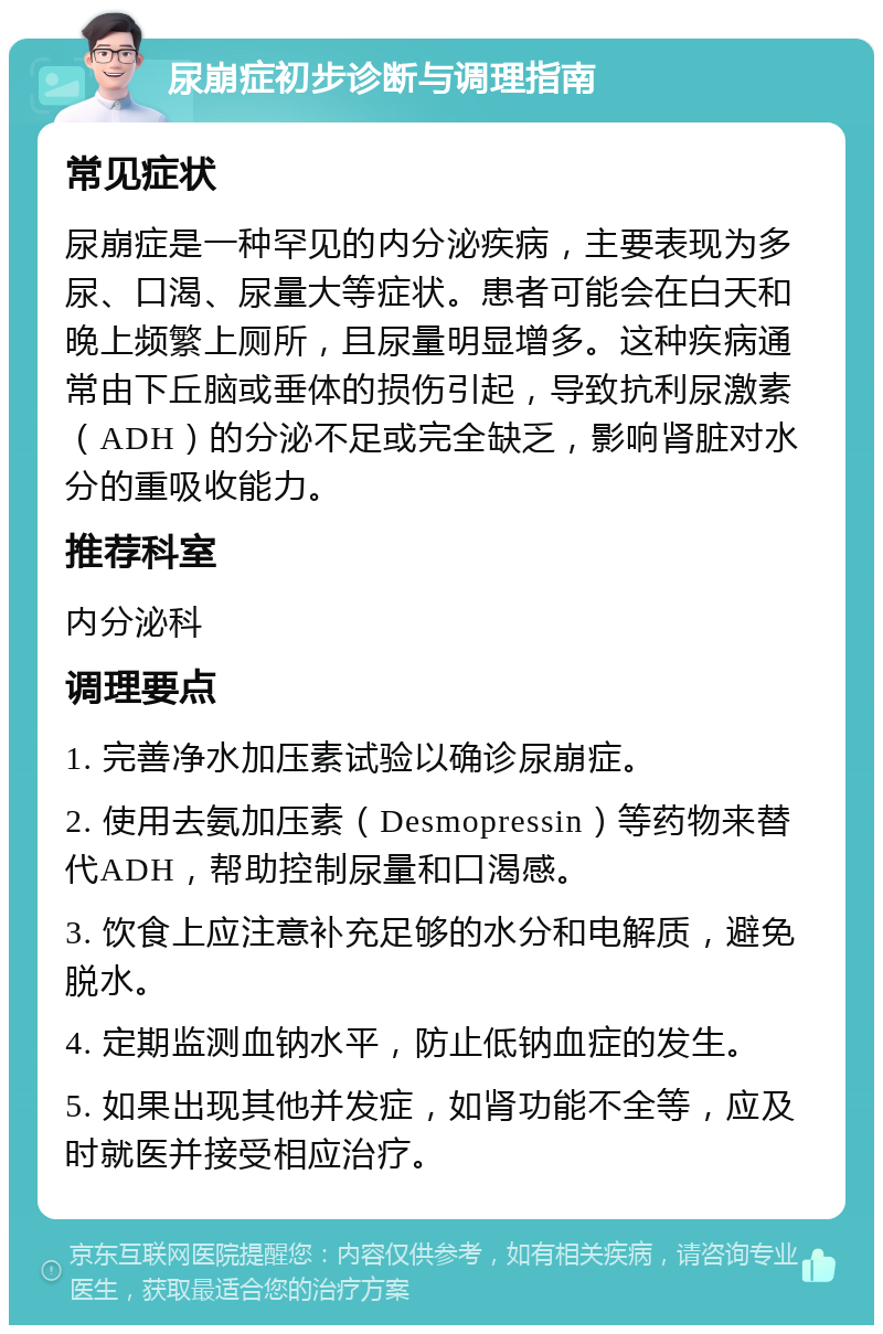 尿崩症初步诊断与调理指南 常见症状 尿崩症是一种罕见的内分泌疾病，主要表现为多尿、口渴、尿量大等症状。患者可能会在白天和晚上频繁上厕所，且尿量明显增多。这种疾病通常由下丘脑或垂体的损伤引起，导致抗利尿激素（ADH）的分泌不足或完全缺乏，影响肾脏对水分的重吸收能力。 推荐科室 内分泌科 调理要点 1. 完善净水加压素试验以确诊尿崩症。 2. 使用去氨加压素（Desmopressin）等药物来替代ADH，帮助控制尿量和口渴感。 3. 饮食上应注意补充足够的水分和电解质，避免脱水。 4. 定期监测血钠水平，防止低钠血症的发生。 5. 如果出现其他并发症，如肾功能不全等，应及时就医并接受相应治疗。