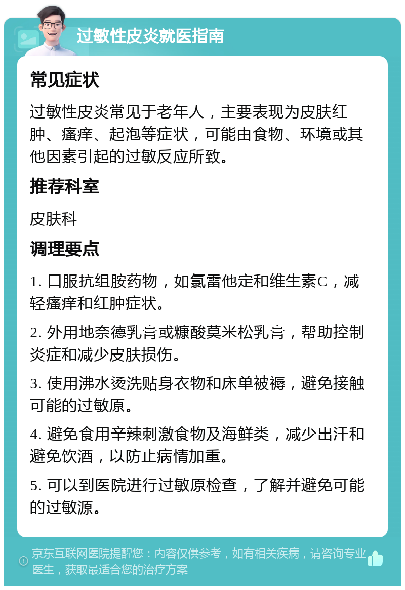 过敏性皮炎就医指南 常见症状 过敏性皮炎常见于老年人，主要表现为皮肤红肿、瘙痒、起泡等症状，可能由食物、环境或其他因素引起的过敏反应所致。 推荐科室 皮肤科 调理要点 1. 口服抗组胺药物，如氯雷他定和维生素C，减轻瘙痒和红肿症状。 2. 外用地奈德乳膏或糠酸莫米松乳膏，帮助控制炎症和减少皮肤损伤。 3. 使用沸水烫洗贴身衣物和床单被褥，避免接触可能的过敏原。 4. 避免食用辛辣刺激食物及海鲜类，减少出汗和避免饮酒，以防止病情加重。 5. 可以到医院进行过敏原检查，了解并避免可能的过敏源。