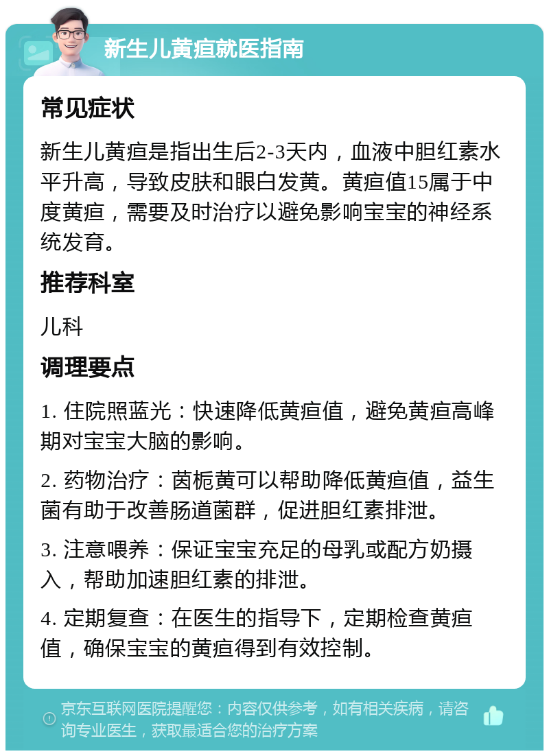 新生儿黄疸就医指南 常见症状 新生儿黄疸是指出生后2-3天内，血液中胆红素水平升高，导致皮肤和眼白发黄。黄疸值15属于中度黄疸，需要及时治疗以避免影响宝宝的神经系统发育。 推荐科室 儿科 调理要点 1. 住院照蓝光：快速降低黄疸值，避免黄疸高峰期对宝宝大脑的影响。 2. 药物治疗：茵栀黄可以帮助降低黄疸值，益生菌有助于改善肠道菌群，促进胆红素排泄。 3. 注意喂养：保证宝宝充足的母乳或配方奶摄入，帮助加速胆红素的排泄。 4. 定期复查：在医生的指导下，定期检查黄疸值，确保宝宝的黄疸得到有效控制。