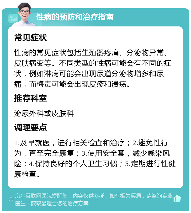 性病的预防和治疗指南 常见症状 性病的常见症状包括生殖器疼痛、分泌物异常、皮肤病变等。不同类型的性病可能会有不同的症状，例如淋病可能会出现尿道分泌物增多和尿痛，而梅毒可能会出现皮疹和溃疡。 推荐科室 泌尿外科或皮肤科 调理要点 1.及早就医，进行相关检查和治疗；2.避免性行为，直至完全康复；3.使用安全套，减少感染风险；4.保持良好的个人卫生习惯；5.定期进行性健康检查。