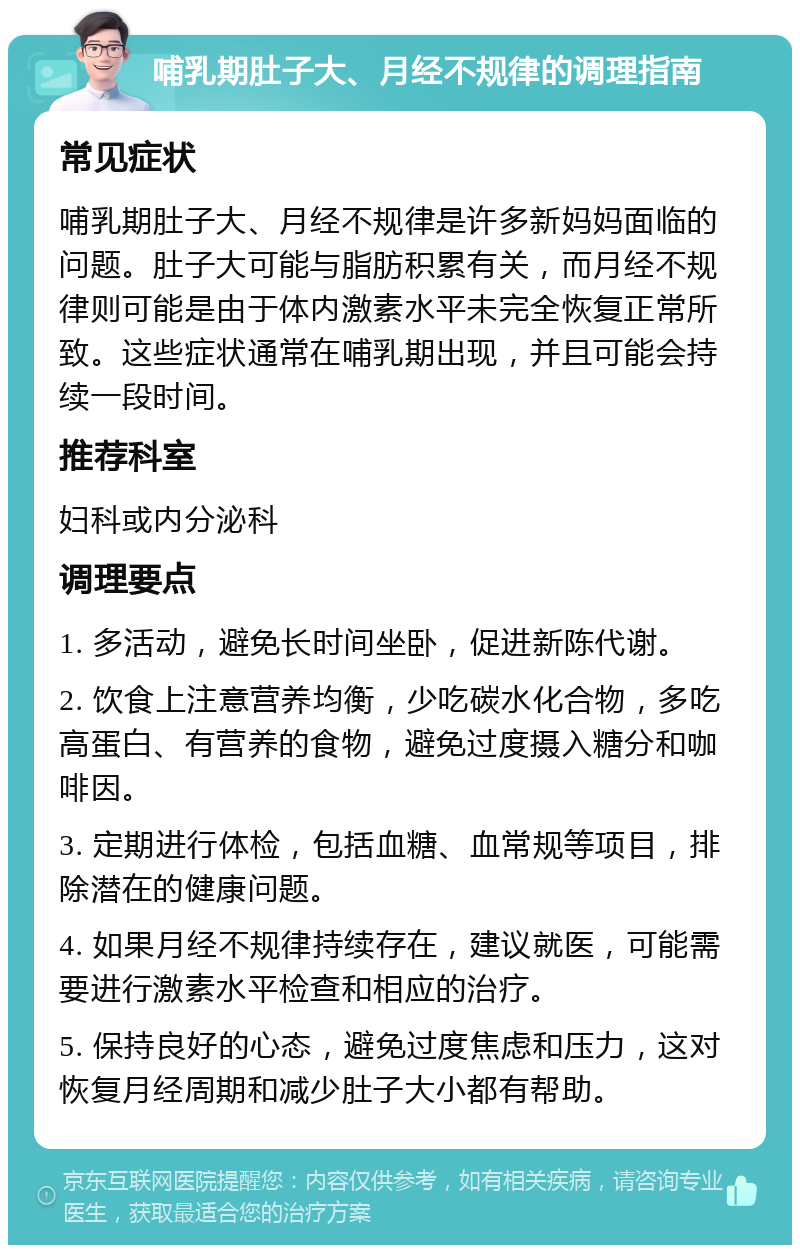 哺乳期肚子大、月经不规律的调理指南 常见症状 哺乳期肚子大、月经不规律是许多新妈妈面临的问题。肚子大可能与脂肪积累有关，而月经不规律则可能是由于体内激素水平未完全恢复正常所致。这些症状通常在哺乳期出现，并且可能会持续一段时间。 推荐科室 妇科或内分泌科 调理要点 1. 多活动，避免长时间坐卧，促进新陈代谢。 2. 饮食上注意营养均衡，少吃碳水化合物，多吃高蛋白、有营养的食物，避免过度摄入糖分和咖啡因。 3. 定期进行体检，包括血糖、血常规等项目，排除潜在的健康问题。 4. 如果月经不规律持续存在，建议就医，可能需要进行激素水平检查和相应的治疗。 5. 保持良好的心态，避免过度焦虑和压力，这对恢复月经周期和减少肚子大小都有帮助。