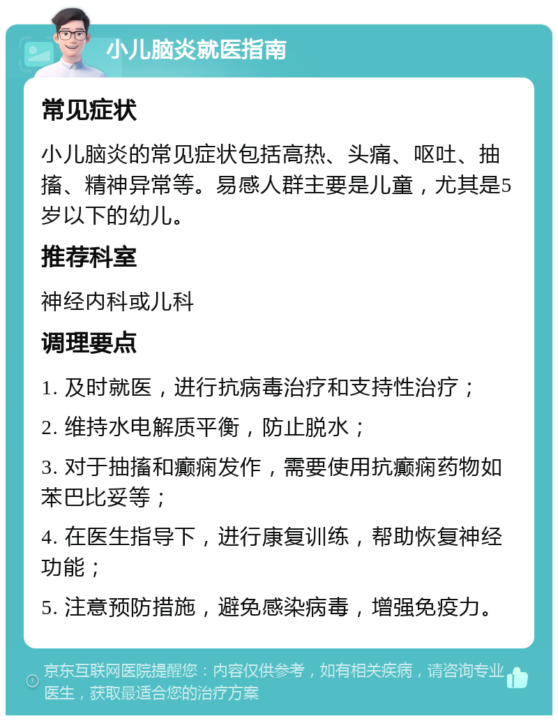 小儿脑炎就医指南 常见症状 小儿脑炎的常见症状包括高热、头痛、呕吐、抽搐、精神异常等。易感人群主要是儿童，尤其是5岁以下的幼儿。 推荐科室 神经内科或儿科 调理要点 1. 及时就医，进行抗病毒治疗和支持性治疗； 2. 维持水电解质平衡，防止脱水； 3. 对于抽搐和癫痫发作，需要使用抗癫痫药物如苯巴比妥等； 4. 在医生指导下，进行康复训练，帮助恢复神经功能； 5. 注意预防措施，避免感染病毒，增强免疫力。