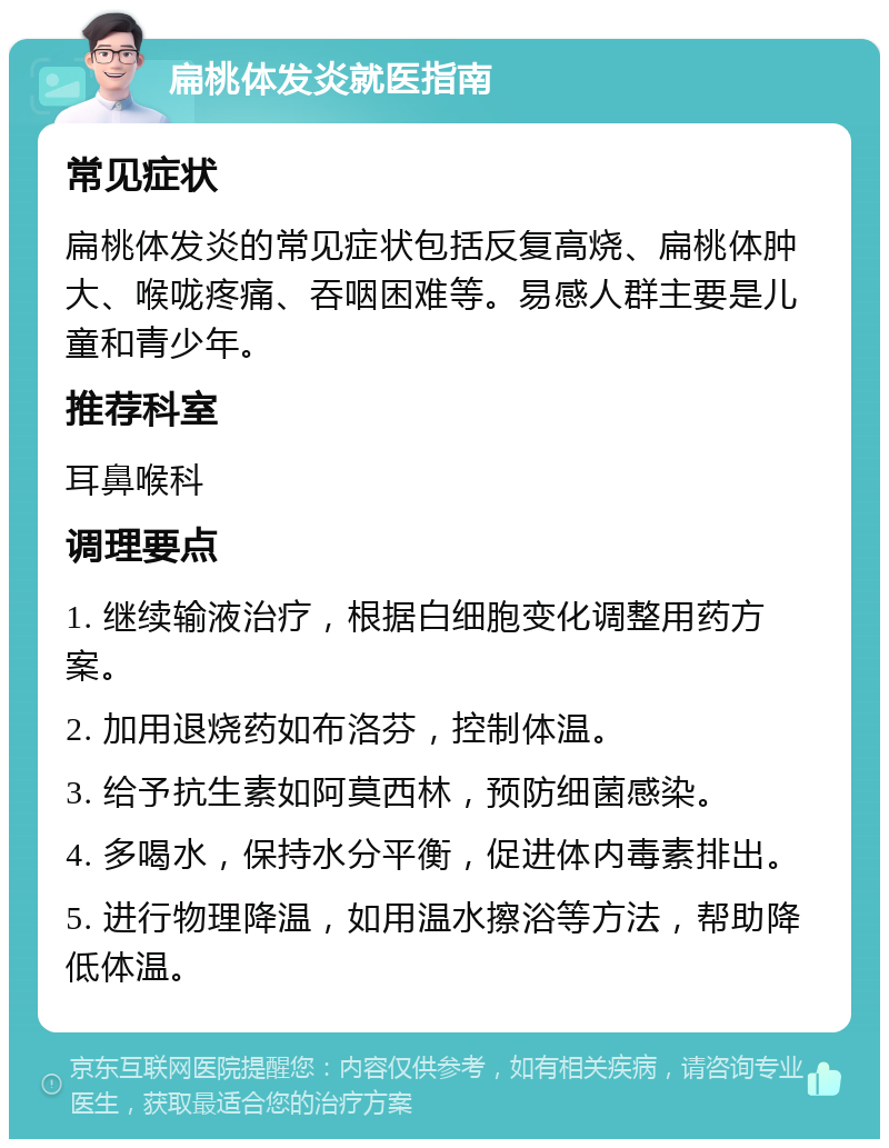 扁桃体发炎就医指南 常见症状 扁桃体发炎的常见症状包括反复高烧、扁桃体肿大、喉咙疼痛、吞咽困难等。易感人群主要是儿童和青少年。 推荐科室 耳鼻喉科 调理要点 1. 继续输液治疗，根据白细胞变化调整用药方案。 2. 加用退烧药如布洛芬，控制体温。 3. 给予抗生素如阿莫西林，预防细菌感染。 4. 多喝水，保持水分平衡，促进体内毒素排出。 5. 进行物理降温，如用温水擦浴等方法，帮助降低体温。