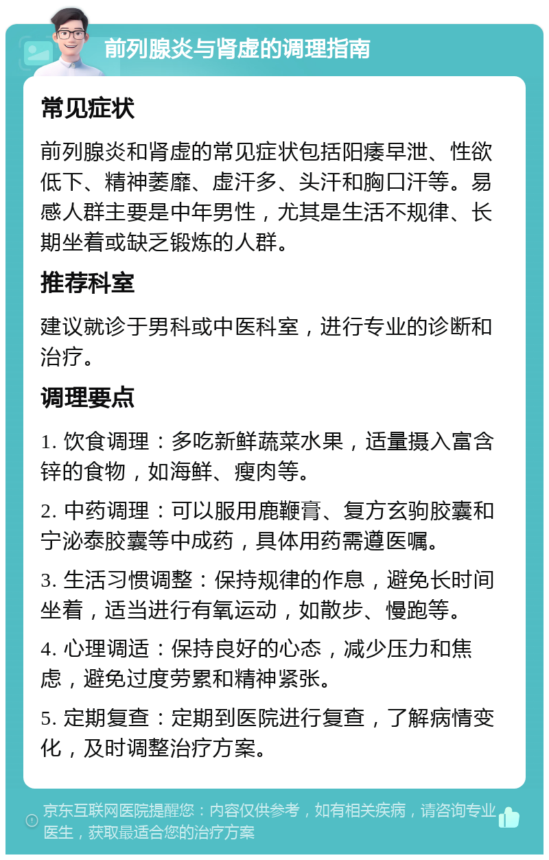 前列腺炎与肾虚的调理指南 常见症状 前列腺炎和肾虚的常见症状包括阳痿早泄、性欲低下、精神萎靡、虚汗多、头汗和胸口汗等。易感人群主要是中年男性，尤其是生活不规律、长期坐着或缺乏锻炼的人群。 推荐科室 建议就诊于男科或中医科室，进行专业的诊断和治疗。 调理要点 1. 饮食调理：多吃新鲜蔬菜水果，适量摄入富含锌的食物，如海鲜、瘦肉等。 2. 中药调理：可以服用鹿鞭膏、复方玄驹胶囊和宁泌泰胶囊等中成药，具体用药需遵医嘱。 3. 生活习惯调整：保持规律的作息，避免长时间坐着，适当进行有氧运动，如散步、慢跑等。 4. 心理调适：保持良好的心态，减少压力和焦虑，避免过度劳累和精神紧张。 5. 定期复查：定期到医院进行复查，了解病情变化，及时调整治疗方案。