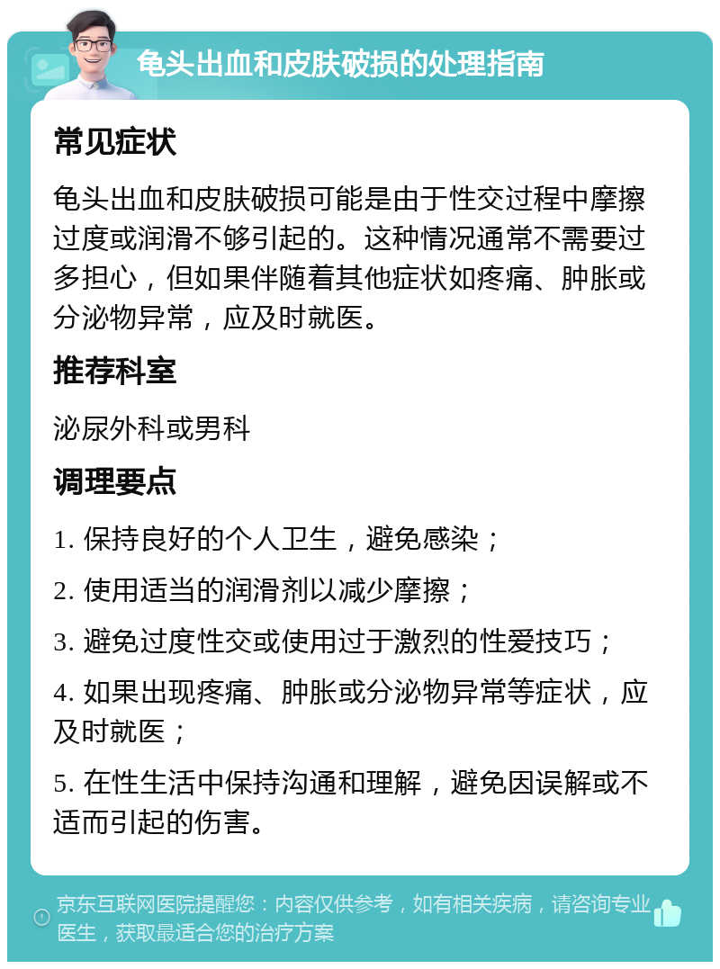 龟头出血和皮肤破损的处理指南 常见症状 龟头出血和皮肤破损可能是由于性交过程中摩擦过度或润滑不够引起的。这种情况通常不需要过多担心，但如果伴随着其他症状如疼痛、肿胀或分泌物异常，应及时就医。 推荐科室 泌尿外科或男科 调理要点 1. 保持良好的个人卫生，避免感染； 2. 使用适当的润滑剂以减少摩擦； 3. 避免过度性交或使用过于激烈的性爱技巧； 4. 如果出现疼痛、肿胀或分泌物异常等症状，应及时就医； 5. 在性生活中保持沟通和理解，避免因误解或不适而引起的伤害。