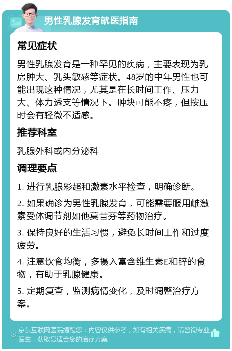 男性乳腺发育就医指南 常见症状 男性乳腺发育是一种罕见的疾病，主要表现为乳房肿大、乳头敏感等症状。48岁的中年男性也可能出现这种情况，尤其是在长时间工作、压力大、体力透支等情况下。肿块可能不疼，但按压时会有轻微不适感。 推荐科室 乳腺外科或内分泌科 调理要点 1. 进行乳腺彩超和激素水平检查，明确诊断。 2. 如果确诊为男性乳腺发育，可能需要服用雌激素受体调节剂如他莫昔芬等药物治疗。 3. 保持良好的生活习惯，避免长时间工作和过度疲劳。 4. 注意饮食均衡，多摄入富含维生素E和锌的食物，有助于乳腺健康。 5. 定期复查，监测病情变化，及时调整治疗方案。