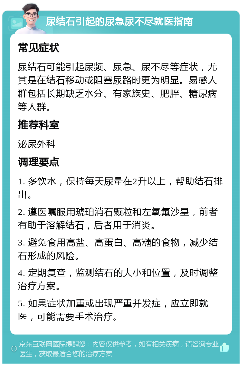 尿结石引起的尿急尿不尽就医指南 常见症状 尿结石可能引起尿频、尿急、尿不尽等症状，尤其是在结石移动或阻塞尿路时更为明显。易感人群包括长期缺乏水分、有家族史、肥胖、糖尿病等人群。 推荐科室 泌尿外科 调理要点 1. 多饮水，保持每天尿量在2升以上，帮助结石排出。 2. 遵医嘱服用琥珀消石颗粒和左氧氟沙星，前者有助于溶解结石，后者用于消炎。 3. 避免食用高盐、高蛋白、高糖的食物，减少结石形成的风险。 4. 定期复查，监测结石的大小和位置，及时调整治疗方案。 5. 如果症状加重或出现严重并发症，应立即就医，可能需要手术治疗。