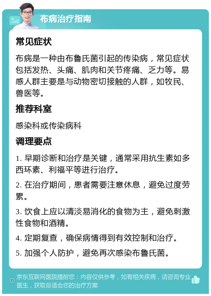 布病治疗指南 常见症状 布病是一种由布鲁氏菌引起的传染病，常见症状包括发热、头痛、肌肉和关节疼痛、乏力等。易感人群主要是与动物密切接触的人群，如牧民、兽医等。 推荐科室 感染科或传染病科 调理要点 1. 早期诊断和治疗是关键，通常采用抗生素如多西环素、利福平等进行治疗。 2. 在治疗期间，患者需要注意休息，避免过度劳累。 3. 饮食上应以清淡易消化的食物为主，避免刺激性食物和酒精。 4. 定期复查，确保病情得到有效控制和治疗。 5. 加强个人防护，避免再次感染布鲁氏菌。