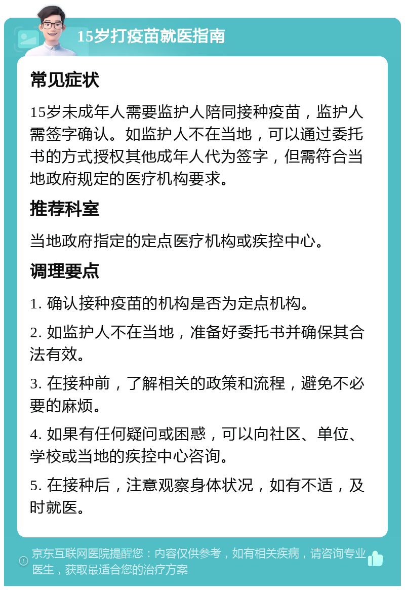 15岁打疫苗就医指南 常见症状 15岁未成年人需要监护人陪同接种疫苗，监护人需签字确认。如监护人不在当地，可以通过委托书的方式授权其他成年人代为签字，但需符合当地政府规定的医疗机构要求。 推荐科室 当地政府指定的定点医疗机构或疾控中心。 调理要点 1. 确认接种疫苗的机构是否为定点机构。 2. 如监护人不在当地，准备好委托书并确保其合法有效。 3. 在接种前，了解相关的政策和流程，避免不必要的麻烦。 4. 如果有任何疑问或困惑，可以向社区、单位、学校或当地的疾控中心咨询。 5. 在接种后，注意观察身体状况，如有不适，及时就医。