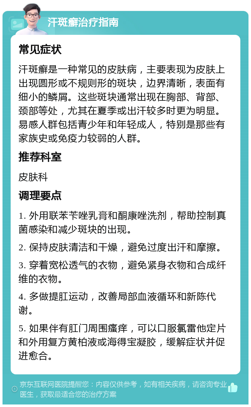 汗斑癣治疗指南 常见症状 汗斑癣是一种常见的皮肤病，主要表现为皮肤上出现圆形或不规则形的斑块，边界清晰，表面有细小的鳞屑。这些斑块通常出现在胸部、背部、颈部等处，尤其在夏季或出汗较多时更为明显。易感人群包括青少年和年轻成人，特别是那些有家族史或免疫力较弱的人群。 推荐科室 皮肤科 调理要点 1. 外用联苯苄唑乳膏和酮康唑洗剂，帮助控制真菌感染和减少斑块的出现。 2. 保持皮肤清洁和干燥，避免过度出汗和摩擦。 3. 穿着宽松透气的衣物，避免紧身衣物和合成纤维的衣物。 4. 多做提肛运动，改善局部血液循环和新陈代谢。 5. 如果伴有肛门周围瘙痒，可以口服氯雷他定片和外用复方黄柏液或海得宝凝胶，缓解症状并促进愈合。