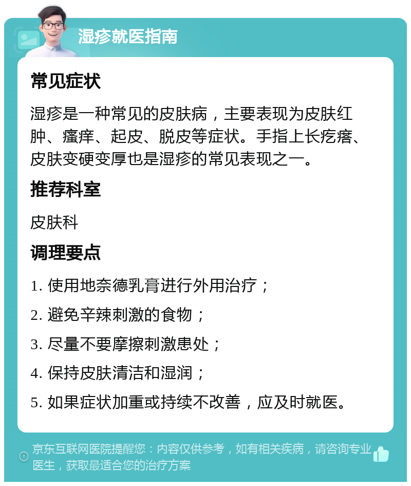 湿疹就医指南 常见症状 湿疹是一种常见的皮肤病，主要表现为皮肤红肿、瘙痒、起皮、脱皮等症状。手指上长疙瘩、皮肤变硬变厚也是湿疹的常见表现之一。 推荐科室 皮肤科 调理要点 1. 使用地奈德乳膏进行外用治疗； 2. 避免辛辣刺激的食物； 3. 尽量不要摩擦刺激患处； 4. 保持皮肤清洁和湿润； 5. 如果症状加重或持续不改善，应及时就医。